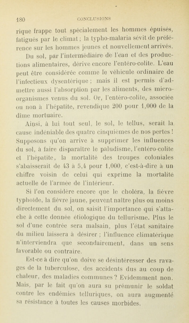 rique frappe tout spécialement les hommes épuisés, fatigués par le climat ; la typho-malaria sévit de préfé¬ rence sur les hommes jeunes et nouvellement arrivés. Du sol, par l’intermédiaire de l’eau et des produc¬ tions alimentaires, dérive encore l’entéro-colite. L’eau peut être considérée comme le véhicule ordinaire de l’infectieux dysentérique ; mais il est permis d’ad¬ mettre aussi l’absorption par les aliments, des micro¬ organismes venus du sol. Or, l’entéro-colile, associée ou non à l’hépatite, revendique 200 pour 1,000 de la dîme mortuaire. Aipsi, à lui tout seul, le sol, le tellus, serait la cause indéniable des quatre cinquièmes de nos pertes ! Supposons qu’on arrive à supprimer les influences du sol, à faire disparaître le paludisme, l’entéro-colite et l’hépatite, la mortalité des troupes coloniales s’abaisserait de 43 à 5,4 pour 1,000, c’est-à-dire à un chiffre voisin de celui qui exprime la mortalité actuelle de l’armée de l’intérieur. Si l’on considère encore que le choléra, la fièvre typhoïde, la fièvre jaune, peuvent naître plus ou moins directement du sol, on saisit l’importance qui s’atta¬ che à cette donnée étiologique du tellurisme. Plus le sol d’une contrée sera malsain, plus fétat sanitaire du milieu laissera à désirer ; l’influence climatérique n’interviendra que secondairement, dans un sens favorable ou contraire. Est-ce à dire qu’on doive se désintéresser des rava¬ ges de la tuberculose, des accidents dus au coup de chaleur, des maladies communes? Evidemment non. Mais, par le fait qu’on aura su prémunir le soldat contre les endémies telluriques, on aura augmenté sa résistance à toutes les causes morbides.