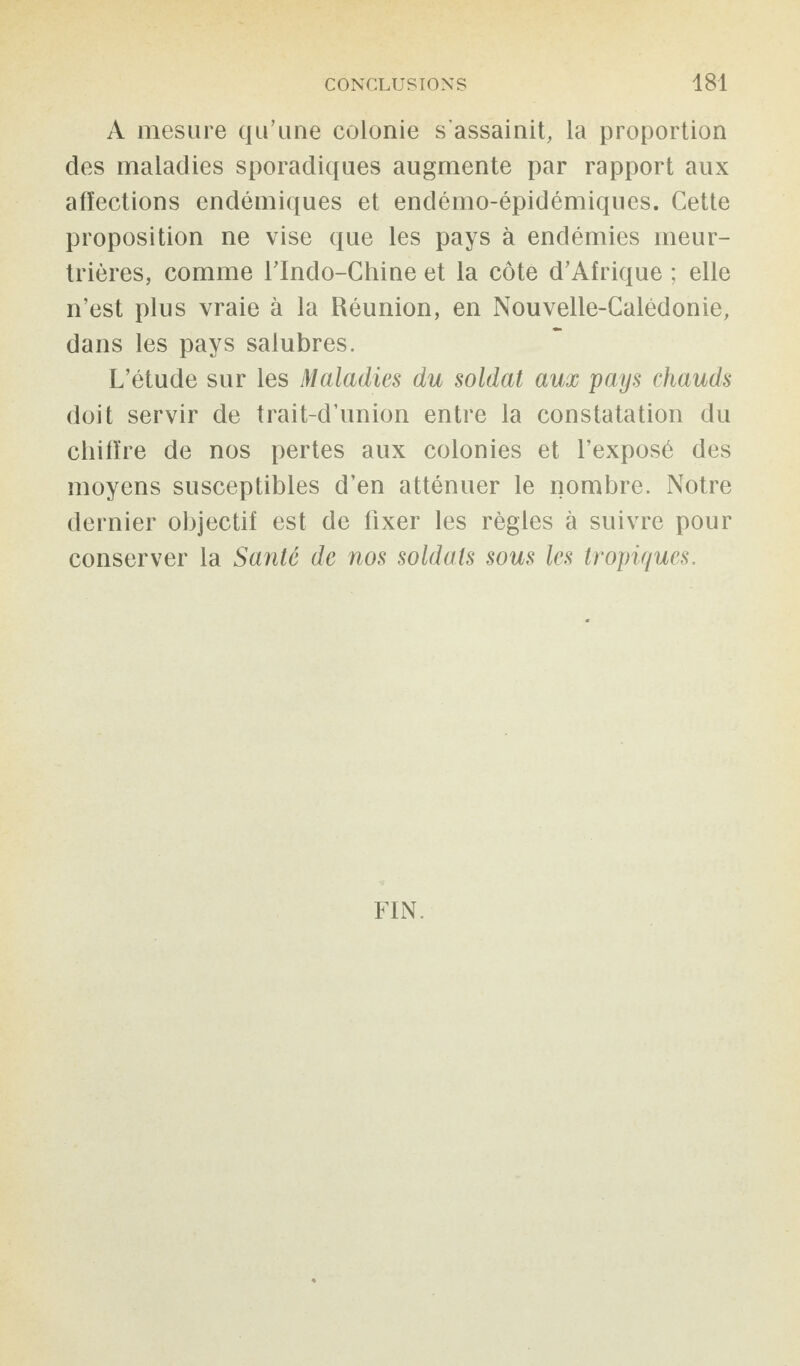 A mesure qu’une colonie s'assainit, la proportion des maladies sporadiques augmente par rapport aux affections endémiques et endémo-épidémiques. Cette proposition ne vise que les pays à endémies meur¬ trières, comme l’Indo-Chine et la côte d’Afrique ; elle n’est plus vraie à la Réunion, en Nouvelle-Calédonie, dans les pays salubres. L’étude sur les Maladies du soldat aux pays chauds doit servir de trait-d’union entre la constatation du chiffre de nos pertes aux colonies et l’exposé des moyens susceptibles d’en atténuer le nombre. Notre dernier objectif est de fixer les règles à suivre pour conserver la Santé de nos soldats sous les tropiques. FIN.