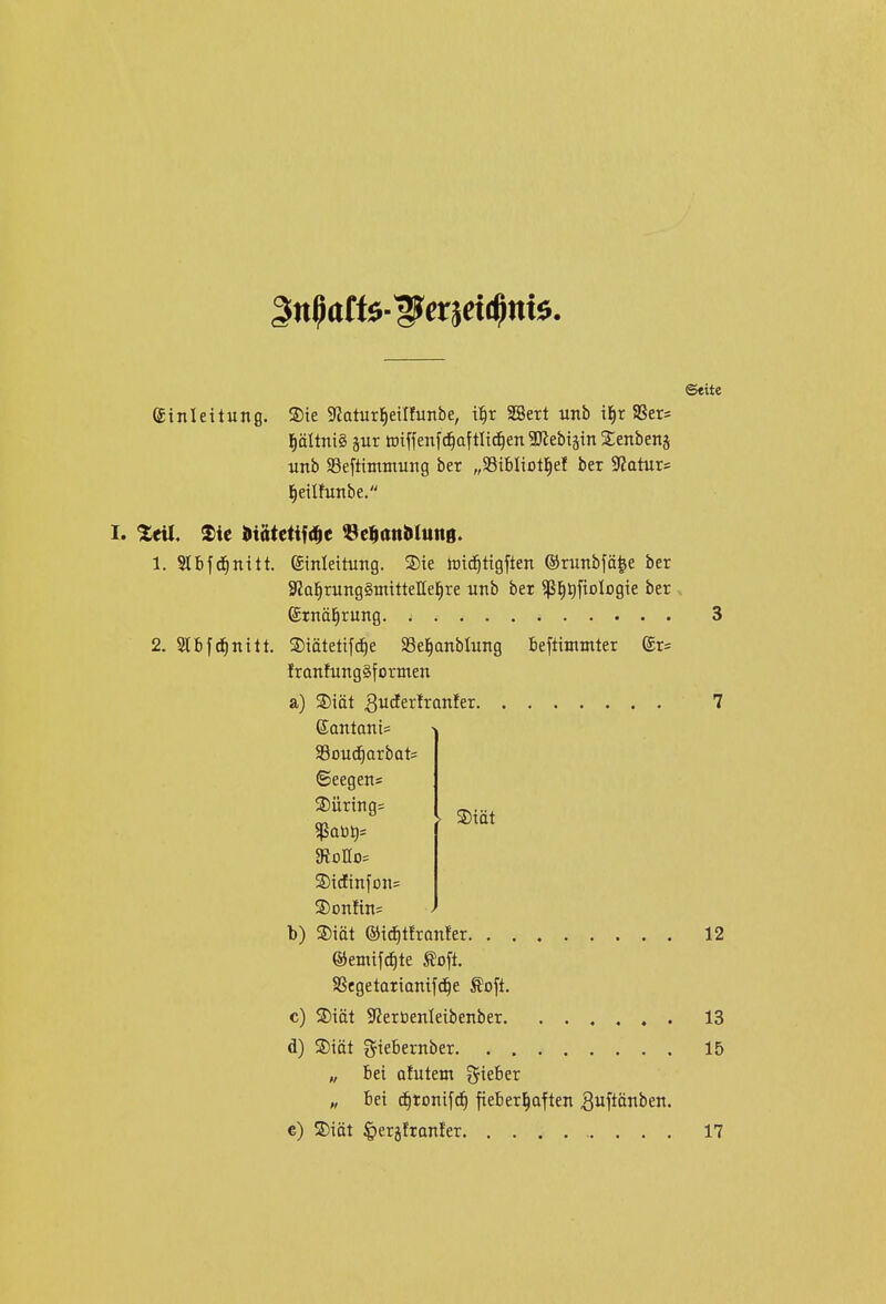 ©«ite Einleitung. ®ie 9?aturJ)eiIfunbe, t^r aBert unb il^r Sßers j^ältniö äur totffenf^aftlid^en 3)lebiätn Senbenj unb aSefttmmung ber „95iBIiotl^eI ber Statur* l^eilfunbe. I. %tü, ®ie muum «ci^anülunö. 1. Slbfd^nttt. Einleitung. S)ie föi^tigften ©runbfä^e ber 3?al^rung§ntitteIIel^re unb ber ^j^tifiologie ber Etnäl^rung 3 2. Slbfd^nitt. ®iätetif(^e Sel^anblung beftintutter ©r^ IronfungSformen a) ®iiit SucEerlranler 7 ©antanis Souc^arbats ©eegens ®üring= 910110= ®idEinfDn= 3)onfin= b) ®iöt ©ic^tfronfer 12 ©emifc^te toft. SSegetarionifc^e Äoft. c) 2)iät 9?erüenleibenber 13 d) Siät giebernber 15 „ Bei ofutem lieber „ Bei d§tonifc^ fieberhaften ^uf^önben. e) S)iät ^erjfranler 17 SDiät