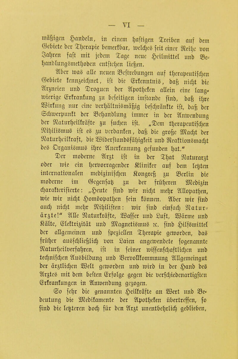 mäj3tgcn ^nnbcln, in einem Ijafttgen SCreiben auf bem (Gebiete her Xt)crapic bemerfbar, njeldjeg fett einer 3^eif)e bon Satiren fa[t mit jebem Sage neue Heilmittel unb ©c= r;onbIung§mett)obcn entftetjen Uej3en. Slber mag alle neuen S3eftrebungen auf t^erapeutifdjen ©ebiete JennjeicTjuet, ift bie (SrfenntniS, ba^ nidjt bie Slrjncien unb S)roguen ber 5tpotf)efcn oEein eine lang* tüierige @rfran!ung ju befeitigen imftanbe finb, bafe itjre SBirfung nur eine t)erf)ältni§mä^ig befc^ränfte ift, ba^ ber ©cbtoerpunft ber S3ef)anblung immer in ber 3Inmcnbung ber S^atur^eilfräfte gu fud^en ift. „2)em t{)erapcutifc§en M{)ia§mu§ ift e§ ^u üerbanten, ba^ bie gro^c aJJoc^t ber 9Zaturt)ciIfraft, bie 2[Siberftanb§fät)igfeit unb 9?eo!tiongmac^t be§ Organismus it)rc S(ner!ennung gefunben f)at. ©er moberne Strgt ift in ber %\)at S^aturar^t ober iDie ein ^erborragenber tlinüer auf bem regten internationalen mebiginifc^en tongre§ gu Öertin bie moberne im ©egenfa^ gu ber früheren SKebijin tf)ara!terifierte: „§eute finb toix mä)t me^r ^IHopot^en, lüie lüir nid)t §omöo|3at£)en fein fönnen. Slber toix finb ouc^ nid^t met)r 9^if)iliften: tüir finb einfad) Statur* ärgte! me S^aturfräfte, Söaffer unb ßuft, SBärme unb Äälte, eieltri^ität unb 9[J?agncti§mu§ 2C. finb ^ilfSmittet ber aUgemetnen unb fl^egiellen Zf)napk geworben, baS früher auSf^Iie^Ud) oon Seien angetoenbete fogenannte 9^aturf)eilberfa^ren, ift in feiner miffenfdjaftlid^cn unb tec§nifd)en SluSbilbung unb SSerOoHfommnung SlHgemeingut ber är^tlic^en SBelt gertjorben unb iDirb in ber §anb beg StrjteS mit beiit beften ©rfolge gegen bie berfdjiebenartigftcn @r!ranfungen in Slmuenbung gebogen. ©0 fe^r bie genannten ^eitfräfte an SBert unb S5e* beutung bie S}?ebifamente ber 5lpott)efen übertreffen, fo finb bie le^teren bod) für ben ^Irjt unentbehrlich geblieben.