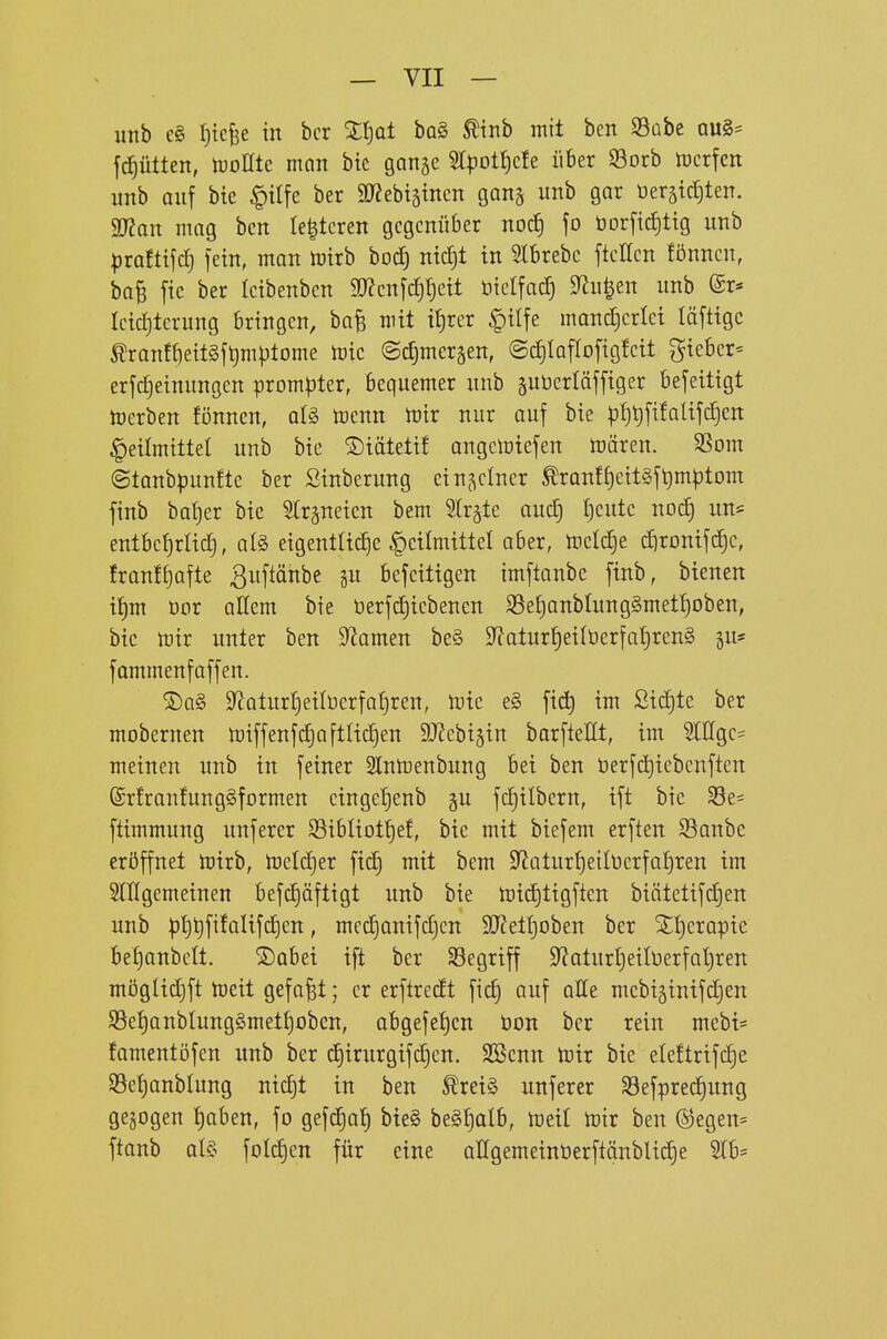 unb e§ {)icfee in bcr Xljat ha§> ^inb mit ben S3übc au§= fd)ütten, tüoüte man bic ganjc 5rpot{)cfe über S3orb ttjcrfen unb auf bie |)ilfc ber 9J?ebtäincn ganj unb gar Oeräid)ten. 3)?on mag bcn (enteren gegenüber nocf) fo t)Drficf)tig unb ^jrafttfcl) fein, man mirb bod] ntdjt in 5lbrebc ftellcn fönncn, baB fic ber leibenben a)?enfc^f)ett nictfad) 9^u|en unb ©r* Ictd)tcrung bringen, ba^ mit tt)rer ^ilfe mand^crlet läfttgc ^rantf)ett§ft)m|jtome tok ©c^mersen, ©dilaflofigleit lieber- erfdjeinungen prompter, bequemer unb suüertäfftger befeittgt toerben fönnen, alg menn mir nur auf bie p{)t)fi!alifd)en ^eilmittet unb bic ©täteti! angcmiefen mären. 9Som ©tanbpunfte ber Sinberung einzelner ^ranf^citäf^mptom finb bat)er bie ^Irgneicn bem Birgte auc^ i)cutc nod) im* entbcl)rad), al§> eigentUd)e |)ctlmtttel aber, meiere dironifc^c, Iranf^ofte ^uftänbe gu befeittgen imflanbc finb, btenen i^m Dor allem bie üerfd)iebenen S3e£)anbIung§meti)oben, bic mir unter ben S^amen be§ 9latur^eilücrfal)rcn§ ju* fommenfaffen. ®a§ 9^aturl)eitücrfa{)ren, mie e§ \x&) im ßid)te ber mobernen miffenfc^aftltdjen 9J?ebi5tn barfteHt, im SIEgcs meinen unb in feiner 2Inmenbung bei ben t)erfct)icbcnftcn (SrfranfungSformen cingetjenb §u fc^ilbern, ift bic 33e= ftimmung unferer S3ibIiotf)ef, bic mit biefem erften SBanbe eröffnet mirb, mdc^er fic^ mit bem 9^üturf)eill)crfa{)ren im SlHgemeinen befc^äftigt unb bie mii^tigften biätetifd)en unb p{)t)fifalifd)en, mcd)anifd)cn SD^etljoben ber ^t)crapie bet)anbelt. S)abei ift bcr Segriff S^^aturljeilüerfaljren möglidjft meit gefaxt; er erftredt fic^ auf aEe mcbiginifdien S3e{)anbtung§met^oben, abgefet)cn bon bcr rein mebt* famentöfen unb ber d)irurgifd)cn. SScnn mir bie eleftrifdje 93e^anblung nic^t in ben ^rei§ unferer Sefprec^ung gebogen I)oben, fo gefcJ^af) bie§ beS^alb, meit mir ben ©egen» ftanb aU- foId)cn für eine allgemeinöerftänblidie 2(b=