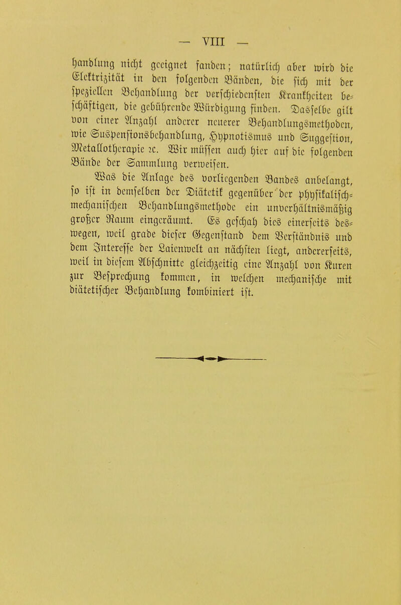 tjanbtimg nidjt geeignet fanben; natürltcfj aber luirb btc @te!trtättät in ben folgenben Sßänbcn, btc [tdj mit ber ypcäieneit 93e()anbliing ber üerfctjiebcnften SitaulijnUn 6e= fc£)äfttgen, bte geOütjrcnbe SBürbtgung fhiben. ©asfetbc gilt öon einer 5lnäat)( onbercr neuerer S3et)Qnb(ung§mctf)obcn, tük ©ug|3enfton§bet)anbIung, |)l)pnoti§mu§ unb ©uggeftion,' gjJetaaotfjerapie 2C. SBir müffen auctj t)ter auf bic fotgenben 35änbe ber Sammlung t)ertueij'en. ^a§ bie Einlage be§ üorricgenben 53anbe§ anbelangt, fo tft in bemjefben ber MtetiE gegenüber'ber |)§t)[tfaafct)= mecTiamyc^en 93et)anbIunggmett}obe ein unbcrf)ältni§mäf3ig großer 9fJaum eingcröumt. (£§ gefc^at) bte§ einerfcitg be§= UJegen, toeil grabe bicfer (SJegenftanb bem SSerftönbnig unb bem Sntereffe ber ßaientoett an näc£)ften liegt, anbcrerfeit§, toeit in biefem 5tbfc£)nittc gleichzeitig eine ^n^a^ öon Spuren gur Selprec^ung fommen, in toelc^en med^anilc^e mit biätetifc^er Söc^anblung fombiniert i[t.