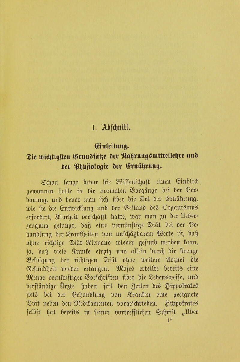 L Ibfdinitt. ©itileitttttg» ^ic ttJlri^tigftett ^rttttJJfäijc Her m^xm^mimk^xt @c§on lange beöor bte SStffenfc^aft einen ©inblicf getDonnen (jatte in bte normalen SSorgänge bei bcr SSer= bauung, unb bebor man fic^ über bie 3trt ber ©rnätirung, mie fie bie ©nttoicfhing unb ber SSeftanb be§ Organi§mu§ erforbert, ÄIart)eit öerf^affl Ijattc, mar man p ber Heber* äeugung getongt, bafe eine öernünfttge ®iät bei ber 95e= ^onbtung ber Ä'ranH}eiten üon unfc^ä|barem SBerte ift, ba^ otjne rict)tige ^iät S^iemanb mieber gefunb merben fann, ja, ba^ öiele l^ranfe einzig unb allein burcE) bie ftrenge S5efoIgung ber richtigen ^iät ot)ne meitere Str^nei bie ®efunb{)eit mieber erlangen. 3J?ofe§ erteilte bereits eine 9[Renge öernünftiger S5orjd)riften über bie SebenSmeife, unb üerftänbige Birgte t)aben feit ben Reiten be§ ^ippofrateS ftet§ bei ber S3eljanblung üon Traufen eine geeignete ^iöt neben ben 9}?ebifamenten ODrgefd)rieben. §ippo!rate§ felbft i)at bereits in feiner öortrefflidjen @c£)rift „Über 1*