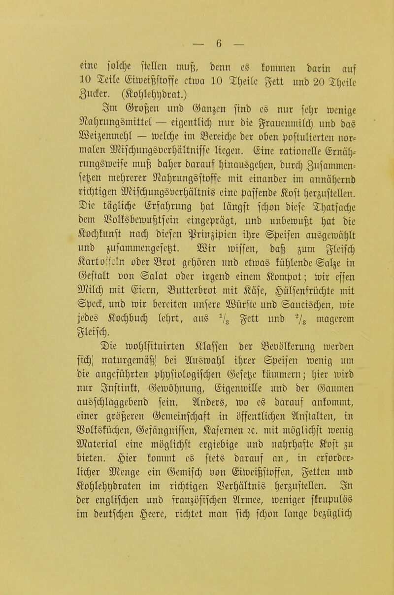 eine foIct)e ftcKen miif3, benn e§ lommen barin auf 10 Xeile ©tlüeifsftoffe ctlua 10 %\)dk gett unb 20 'Xi)dk 3ucfcr. (^oI)tcf)l)brat.) Sm (SJro^cii unb ©anjcn [tnb c§ nur feljr tuenigc $Rat)rung§mittet — eigcntlid) nur bie grauenmt(d) unb ha§> 2Beiäenmct)t — tnel^e im S3ereicf)e ber oben |)o[tuIicrten nor» malen 3J2tfd)ung§bcrl)äItntffe Itcgen. ©tne rationelle (^tnäly runggtücife mu^ bat)er barauf I)inaugget)en, burclj ßufammen» fe|en metjrerer 9^at)rung§ftoffe mit einonber im annätjernb richtigen ay?ifc£)ung§t)er£)ältni§ eine ^joffenbe Äoft £)eräufteaen. ®te tägltd^e erfat)rung t)at löngft fcljon biefe Stl)atfac£)c bem SSoIfSbemu^tfcin eingeprägt, unb unbetoufet §at bie totf)funft nod) biefen ^rinäi|3ien i{)re @:)3eifen auggcmä^It unb gufammengefe|t. SSir miffen, ba^ gum gleifc^ ^artofrdn ober 93rot gcljören unb ettoo§ füt)Ienbe «Salje in ©eftalt öon ©alat ober irgenb einem ^ompot; mir effen 3J?ilc£) mit ©iern, ^Butterbrot mit ^äfe, ^ülfenfrüd)te mit ©pecf, unb mir bereiten unfere Söürfte unb ©aucigc^en, mie jebeS ^od)bu(i) leljrt, au§ ?^ett unb magerem gteifc^. 2)ie tool)lfituirten Staffen ber 53ebDlferung merben ftc^l naturgemäß; bei 2lu§toa£)l i^rer ©peifen toenig um bie ongefütjrten )5t)t)fiologifd)en ©efe^e fümmern; I)ier mirb nur Snftinft, (S5cmöl)nung, ©igenmiße unb ber ©aumen auöfd)laggebenb fein. ?lnber§, tüo e§ barauf antommt, einer größeren ®emeinfd)aft in öffentlid^en ?Inftatten, in SßoIf§füd)en, ©efängniffen, ^afernen 2c. mit möglic§ft menig 9J?ateriaI eine möglidift ergiebige unb nal)rt)afte l?oft §u bieten, ^ier fommt c§ ftet§ barauf an, in erforber* lid)er SJfenge ein ©emifdj Don ©itoeißftoffen, gelten unb ^ol)Ie^^braten im ridjtigen SSerpltniS IjergufteUen. 3n ber englifd^en unb franjofifc^en Slrmee, meniger ffrupulöS im beutfdjen §eere, rid)tct man fid) fdjon lange bejüglid)