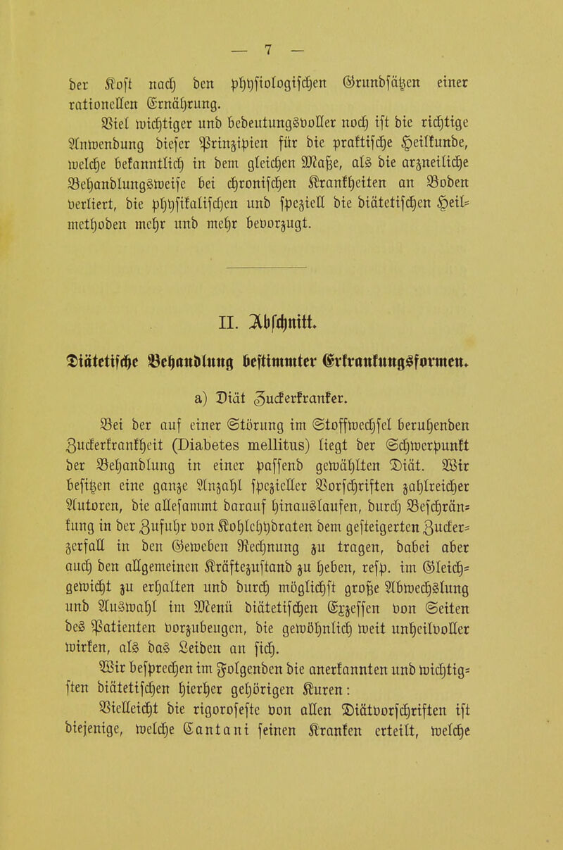 ber ^o[t iiQcf) bcn pt)t)ftoIogtjd)en ©runbfäl^en einer rationellen @rnäü)rung. SSiel ividjtiger unb bebeutungSöofler nod) ift bie rid)tige Srntüenbung biefer ^rtnäi|)ien für bie pralttfc^e ^eiüunbe, lueldje befanntltc^ in bem gteid^en Wa^t, al§> bie arpeilid^e S3et)anblung§n)eife bei c^ronifd^en ^ranff)etten an $8oben üerltert, bie ^)t)t)[ifalifd)en unb fpegieß bie biätetifdjen ^dU metf)oben mc^r unb met)r beöorgugt. IL lbf(l)ttitt. Siätetifd^c öc^attJUmtg ftcfttmmtev ®vlrattfttttg§formett* a) Diät ^u(ierfranfcr. S3ei ber auf einer Störung im @toffn)ed)feI beruf)enben 3uder!ranff)cit (Diabetes mellitus) liegt ber @d)tt)cr|)un!t ber S3et)anblung in einer po[fenb geluätjlten ®iät. SBtr befilen eine gange 5(n§a^l f^cgicller SSorfc^riften ja^treic^er 5(utoren, bie aHefammt barauf t)inau§laufen, burd) S3efd)räns fung in ber 3uful)r üon ^o{)lcf)t)braten bem gefteigerten 3uder= ^erfaE in ben ©etoeben 9?ed)nung p tragen, babei aber aud) ben allgemeinen ^räftejuftanb ju t)eben, refp. im ®Ieid§= getoid)t ju erhalten unb burd) möglid)ft gro^e 2lbmed^§lung unb 5Iu§toa§I im Wlmü biätetifd)en (Sjjeffen bon Seiten be§ Patienten borjubeugcn, bie gen)öt)nUc^ lüeit untjeilöoHer mirfen, al§> ha§> Seiben an fic§. 3öir befprec^en im gotgenbcn bie anerkannten unb tDid)tig= ften biätetifdjen {)tert)er gef)örigen ^uren: SSieEeid^t bie rigorofefte bon aßen ®iötborfd)riften ift biejenige, meldje (Santani feinen tranfen erteilt, tüd^t