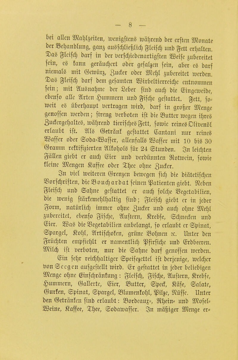 bei allen 932nl)täetten, iucnigftcnS iDÖljrenb ber erftcn SO^onate ber 53eljanbhtng, gana QiiSfcrjItejältcJ) ^Ictfdj unb ^ett erhalten. S)Q§ gleifdj barf in ber Uerfdjiebcnortigften SSeife zubereitet fein, cg fann geräudjcrt ober gefaljcn fein, ober c§ barf niemals mit ©ctoürj, ßucfer ober zubereitet Ujcrben. ^ag gleifd) barf bem gefamten 2Birbeltierreid)e entnommen fein; mit 5Iugna^mc ber ßeber finb auc^ bie ©ingemeibe, ebcnfo aUc Birten Hummern unb ^ifdje geftattet. %tü, \o' ftjeit e§ überljaupt oertragen toirb, barf in großer 9J?enge genoffen n)erben; ftreng berboten ift bie S3uttcr njegen if)re§ 3uderge|alte§, toäljrenb tierifdjeg gett, fotoie reinegORüenöl erlaubt ift. 5tl§ ©cträn! gcftottet Santani nur reine§ SBaffer ober ©oba^SBaffer, allenfalls SBaffer mit 10 bi§ 30 ©ramm reftift§ierten STÜo^otö für 24 ©tunben. Sn leidsten göHen giebt er aud) (gier unb öerbünnten 9^ottt)cin, fotoie fleinc 50?engen Kaffee ober 3:^ee ot)ne ßuder. Sn biet heiteren ©renken ben^egen ftc^ bie biötetifd)en SSorfd)riften, bie S3ouc^arbat feinen Patienten giebt. Men greifc§ unb ©af)ne geftattet er aud) foldje Sßegetabilien, bie toenig ftär!eme^lf)altig finb; gteifd§ giebt er in jeber gorm, natürtid) immer o^ne ^uder unb auc§ oljne 9)?ef)t pbereitet, ebenfo gifc^e, STuftern, ^rebfe, ©djneden unb ©ier. 2!öa§ bie SSegetabitien anbelangt, fo ertaubt er ©pinat, ©|}arger, Mjl, STrtifd^ofen, grüne S3o^nen 2C. Unter ben t^rüc^ten em|)fiet)It er namentlid) ^firfid)e unb ©rbbeeren. Wil^ ift berboten, nur bie ©af)ne barf genoffen Ujerben. ©in fel)r reidi^attigcr ©peifejettel ift berjenige, ioeldjcr bon ©ccgen aufgefteHt Ujirb. Sr geftattet in jeber beliebigen toge o|ne (Sinfc^räntung : greife^, gifd§e, ^Tuftern, Ärebfe, ^Ummern, ©aKerte, @ier, S3utter, @ped, ^äfe, ©alate, Surfen, ©pinat, ©pargel, S3Iumen!o^t, ^itje, ^üffe. Unter ben ©etränfen finb erlaubt: 93orbeauj=, D^^ein* unb Mo^tU SBeine, Kaffee, 3:f)ee, ©obatoaffer. Sn mäßiger 5D?enge er*