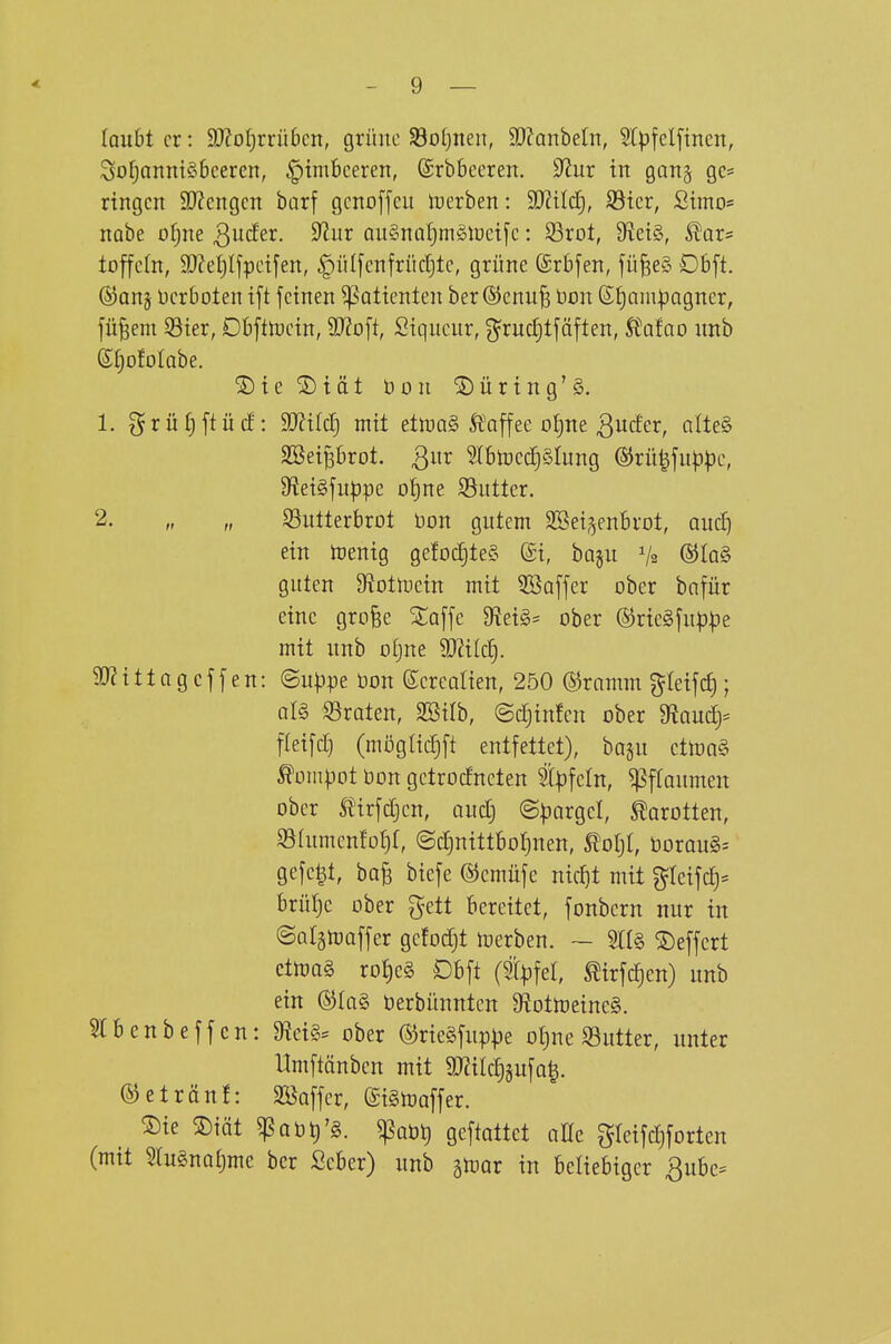 lauht er: 93?ot)rrü6cn, grüne 33o()nen, 9}?anbeln, 5lpfelfinen, Sof;anni§6ceren, ^imBeeren, ©rbbeereit. 32ur in gonj gc= ringen 9}?engen barf gcnofjeu n^erben: Wild], S5ier, Simo= nobe o^ne Qudex. 9?ur auSnaljniölDcife: 23rot, 9^ei§, l^ar= toffeln, 9}?e^ljpci[en, |)iil[enfrücr)tc, grüne (Srbfen, fü§e§ Dbft. ®Qnj Verboten ift feinen ^attenten ber ©enufe bon 6[)Qm:pagner, jü^em S3ier, Dbfttoein, 9}?o[t, Siqucnr, g'ruc^tfäften, Stafao nnb S^ofolabe. ®ie®iät üon Düring'§. 1. grüf)ftücf: 9[)?{Ic£) mit elnjQ§ Ä^affee o^ne 3uc!er, alte§ SSeiprot. 3^ ^(btoedjSlung (§5rü|fup))e, 9?ei§fn|}pe ofine SSuttcr. fr ff SSutterbrot Don gutem 3Bei§enbrol, aiid) ein njenig ge!oc§te§ ©i, bagu V2 ®Iq§ guten Ü^otluein mit Gaffer ober bnfür eine grofee %a\\c 9f?ei§= ober ®ric§juppe mit unb otjne 93Zilc^. SO^itlagcffen: ©u^jpe üon ßerealien, 250 ©ramm %ki\d); al§ Straten, SSilb, ©c^infen ober ^au(i)= fteifct) (möglicTjft entfettet), ba§u ctlDQ§ totnpot öon gctrocfneten t|)fetn, Pflaumen ober tirfdjen, audj ©pnrgel, Karotten, ^Slumenfotjt, ©cfjnittbo^nen, ^ol)l, öorau§= gefegt, bofe btefe ©cmüfe nic^t mit g=Ieifc£)= brüfje ober gett bereitet, fonbcrn nur in ©atsmaffer gcfodjt merben. ~ m§> ©effert ctma§ ro{)e§ Dbft (tpfel, ^irfcf)en) unb ein ®Ia§ üerbünntcn 9^otmeine§. 5IBenbeffcn: 9?ei§= ober ©rieSfuppe o{)ne S3utter, unter Umftänben mit 9JiiIc|jufQ|. ©etränf: SBoffcr, ©ismaffer. ®ie ®iät ^Qbti'g. ^Qöt) gcftattet alle gIeifc!)fortcn (mit ?lu§nQt)mc ber Scber) unb ^mar in beliebiger ßube^