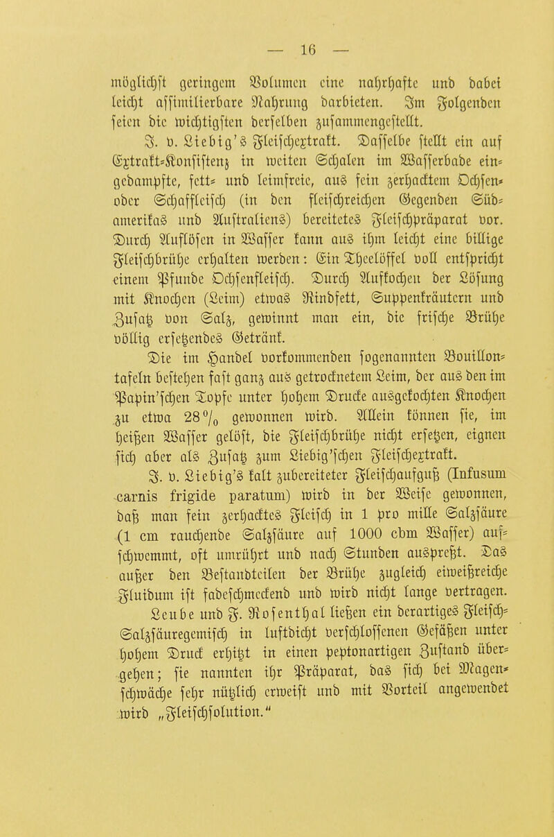 möglicEjft gcringcni SSodtmcn eine na()rf)aftc unb babei Icidjt Qffimilterbare ^Jintiriiug barbieten. golgenben feien bie lt)ic£)tig[ten bcrfelben jufammengeftcltt. ü. ßiebig'ä gleifdjejtraft. S)affelbe [teEt ein auf (Sjtrott-ä'onfiftenj in iDeiten ©djaten im SBafferbabe ein= gcbam:)jftc, fett* unb teimfreie, au§ fein gertiadtem Odjfen* ober ©djafftcifd) (in ben fleifd)reid)en ©cgenben ©üb* amerÜoä unb 2IuftraUen§) bereitete» gteifd^präparat üor. ©urd) 5luftöfen in SBaffer fann au§ it)m leidjt eine billige gletfc^brüt)e ert)alten toerben: (Sin Sttjeelöffel boll entfprid^t mem ^funbe Ddifenfletfd). ®urc| 3luffod)en ber Söfung mit 5tnod)en (Seim) ttm§> Sf^inbfett, ©u^^enlräutern unb 3ufa^ öon ©atä, getoinnt man ein, bie frifc^e S3rü{)e ööllig erfe|enbe§ ©etränf. ®ie im §anbel öorfommenben fogenannten S9ouiIton= tofeltt befleißen faft gan^ aus getrodnetem Seim, ber au§ ben im Ißa^in'fdjen SEopfe unter t)ot)em ®rude augge!odjten ^noc^en gu ettt)a 28*^/o gen)onnen n)irb. Slßein fönnen fie, im tjei^eu SBaffer gelöft, bie gteifdibrülje nid)t erfe^en, eignen fid) aber al§ ßufa^ ^nm Siebtg'fd)en gleifd)ejtra!t. S. ü. Siebig'S falt zubereiteter gteifdjaufgufe (Infusum ^carnis frigide paratum) toirb in ber SSeife gemonnen, ba^ man fein gertiadteä gleifd) in 1 pio miEe ©algfäure (1 cm raudienbe ©alsfäure auf 1000 cbm SBaffer) auf* fc^toemmt, oft umrü{)rt unb nad) ©tunben auspreßt. 2)a§ aufeer ben Seftanbtciten ber ^rüt)e äugleic| eimei^reic^e gluibum ift fabefd)medenb unb toirb nid)t lange öertragen. Seube unb g. 9iofentl)al liefen ein berartige§ gleif^* ©aläfduregemifd) in luftbic^t üerfc^Ioffenen ©eföBen unter Ijot^em ®rud er£)i|t in einen pe|)tonartigen Buftanb über* ..gef)en; fie nannten i£)r ^rö^arat, ba§ fid) bei 9)Zagen* fc^n)äd)e fel)r nü^Itc^ ertueift unb mit SSorteil angemenbet ..njirb „gteifdifolutiott.