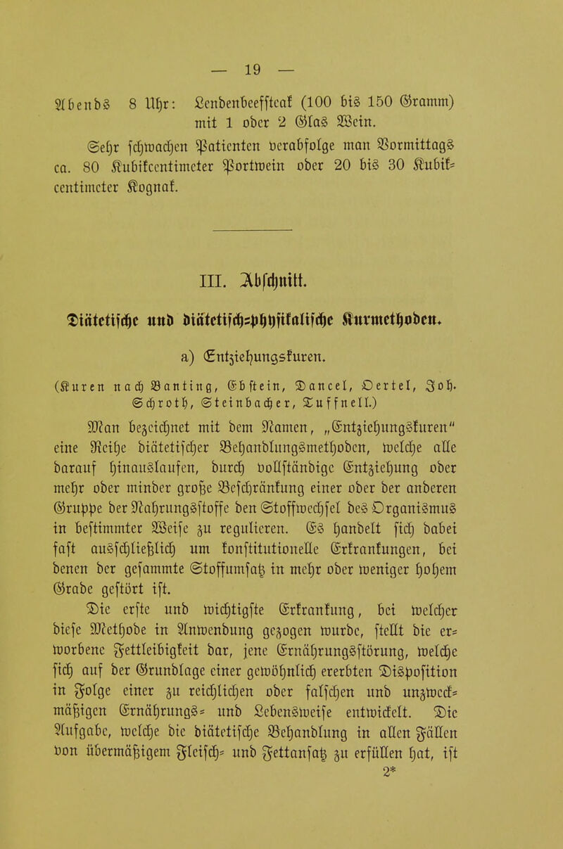 SldenbS 8 ll^r: ßcnbenbeefftcaf (100 big 150 ©ramm) mit 1 ober 2 ®la§ SBcin. (BetjX jd)lPod)ert ^attcntcn ücrabfotge man SSormtttagS ca. 80 tubifccnltmcter ^ortluetn ober 20 bi§ 30 tubü* centtmcter ^ognaf. III. Ibfdjuilt. a) (£nt5tcl^ungsfuren. (Suren nac^ Santiitg, ©bftein, ®ancel, Dertel, ^o'f). @df)rot^), ©teinbad^er, Suffnell.) 9J?an beäctdjnet mit bem 9^amen, „©ntjiclimgSlitreit eine S^ci^e biätetifc^er 93et)anbtiing§met^obcn, melcJie aße barauf tjinauSlaufen, burcJ) üoflftänbigc ©nt^ietjnng ober me^r ober minber gro^e S3ejd^ränfung einer ober ber anberen @ru|3|)e ber 9la()rung§[toffe ben ©toftmcd^fel be§ Drgani§mu§ in beftimmter SSeije regulieren. ®§ £)anbelt fid} babei faft au§fd)IieBUd) um fonftitulioneEe Srfrantungen, bei benen ber gefammte (Stoffumfatj in mct)x ober meniger ^o^em (55rabe geftört ift. 2)ic erfte unb mic^tigfte ©rfranfung, bei toclc^er biefe 9J?et^obe in Slnrtenbung gebogen mürbe, fteHt bie er- morbenc gettleibig!eit bar, jene (£rnäl)rung§ftörung, ttjeli^e fi(f) auf ber ©runblage einer gcmöijnlic^ ererbten ©iSpofition in gotge einer ^u reidjlic^en ober fatfdjen unb un§toccf= mäßigen (£rnäf)rung§* unb Seben§meife entmicfelt. ®ic 5(ufgabe, met^e bie biätetifdje SSc^anblung in aUen pEen öon übermäßigem gteifc|= unb gettanfa| gu erfüllen £)at, ift 2*