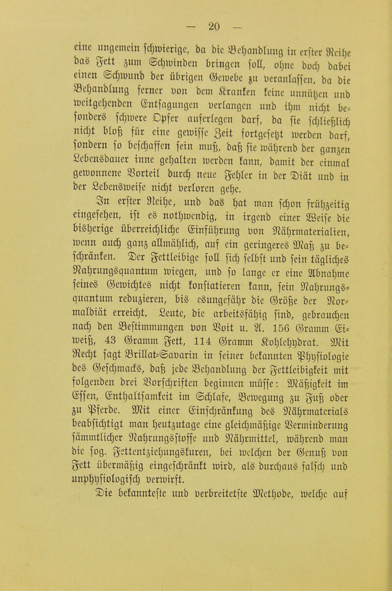 eine ungemein jcT^njicrigc, ba bie 5öcf)anbtung tu erfter 9lci()e ba§ gett äum ©djtütnben bringen \oU, o[)ne bocf) babei einen ©djipunb ber übrigen ©eiuebe ju üeronloffen, ba bie S5cr}anb{ung ferner Don bem Ä^ranfen feine unnützen unb iDeitget)enbcn ^ntfagungcn Verlangen unb tljm nidjt be- jonberg fdjluere D^^fer auferlegen barf, ba fie ^djlk^M) nidjt blo^ für eine getoiffc ^eit fortgefet^t inerben barf, fonbern fo befdjaffen fein mufe, boB fie tüät)renb ber ganzen ScbenSbauer inne geljolten luerbcn fann, bamit ber einmal gewonnene SSorteil burc^ neue gel^Icr in ber ®iät unb in ber SebenSlueife nic^t öertoren gel^e. Sn erfter 9teit)e, unb ba§ t)at man fc£)on früti^eitig eingefe{)en, ift e§ nott)toenbtg, in irgenb einer Sßeife bie bisherige überrei^Iid)e ©infüljrung bon 9läf)rmaterialien, toenn and) gan§ aKmäfiad^, auf ein geringeres Wa^ be= fc^ränfen. ®er fettleibige foE fid) fetbft unb fein täglic^eg 9^af)rung§quantum toiegen, unb fo lange er eine 2lbna^me feines ©etoi^teS nic^t fonftatieren fann, fein 0Ja^rung§* quantum rebugieren, bi§ eSungefä^r bie (SJrö^e ber ^or^ malbiät erreicht, ßeute, bie arbeitSföf)ig finb, gebraud)en nai^ ben SSeftimmungen bon Sßoit u. 21. 156 ©ramm (£i= toei^, 43 ©ramm gett, 114 ©ramm ^of)ref)t)brat. Tlit ffit^t fagt SöritoSaöarin in feiner befannten ^^ijfiotogie be§ ©efd}mad§, ba^ jebe S3ef)anblung ber gcttteibigfeit mit fotgenben bret ^orfc^rtften beginnen müffe: ä)?äBtgfctt im (gffen, @ntt)altfamfeit im ©djlafe, S3emegung §u gu^ ober gu ^ferbe. Wit einer ©infdjränfung bc§ 9?ä§rmateriaf§ beabfid^ltgt man ^eutptage eine gleidjmä^ige SSerminberung fämmtUc^er 9^af)rung§ftoffc unb 9^ä(;rmittel, toäl^rcnb man bie fog. gettent5iet)ung§furen, bei mcldjen ber ®cnu§ üon fett übermäßig eingefd)ränft mirb, al§> burc^auS falfdj unb un|)l§t)fioIogifc§ öertoirft. ®te befanntefte unb berbreitetfte SWetljobe, meldje auf