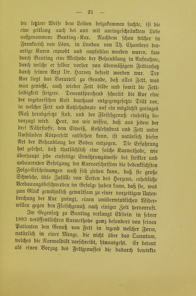 bie testete 2Bet[c bcm Selben betäufommen fiid£)tc, tft bte eine gcülang aud; bei un§ mit unctnge[c§ränftem Sobe aufgenommene 33anting ^ tur. 0Jac^bem fc^on früher in granfreic^ üon ßeon, in Sonbon öon 2f). ß^omberS ber* artige Fluren cxpxoU unb em|3fo|Ien Horben toaren, fam burcf) Santing eine ^»Zettjobe ber $8et;anblung in STufna^me, burcTj tüelc^e er felber öorl^er öon übermäßigem gettanfa| burcf) feinen Str^t Dr. |)arüet) befreit toorben lüar. 2)er ^ur liegt ba§ 35orurteit gu ©runbe, baß atteg gett, m§. man genießt, aucf) toieber ^ett bitbe unb fomit bie ^ett= Ieibig!eit fteigere. ©ementfprecfjenb fc^reibt bie ^ur eine ber öegetarifc^en toft burc^auä entgegengefe^te 2)iät bor, in tt)elct)er gett unb Äot)let3t)brate auf ein mögtic^ft geringe^ ma^ {)erabgefe|t finb, unb ber gleifc^genuß einfeitig be^ öor^ugt n)irb. ^eut, m toir toiffen, baß au§ jebem ber bret S^äl^rftoffe, bem ©itoeiß, ^o^)k^)\)hxat unb gett unter Umftänben ^ör^erfett entfielen fann, ift natürlich biefer Slrt ber S3e!)anbhing ber S3oben entgogen. ®{e (£rfo{)rung I)ot gelehrt, baß t^atfäc^Iic^ eine folc^e ^urmet^obe, tou über§au|)t jebe einfeitige (£rnä^rung§toeife bei ftrtfter unb anbauernber SJefoIgung ber ^urborfc^riften bie bebenflidiften golge:=@rfc^einuttgen nacfj ftd) gießen fann, baß fie große (Sc^n)äc§e, üble 3ufäIIe öon ©eiten be§ ^er^enä, erfjebHc^e SSerbauungäbefc^iucrben im befolge fjaben fann, baß fie, aum©tüd getüö^ntic^ gemaltfam ^u einer bor^eitigen Unter* brecf)ung ber gioingt, einen unübcrlrinblic^en SBiber* h)iEen gegen ben gfeif^genuß nac^ einiger Qeü ^erborruft. Sm ©egenfa^ ju SSanting bcriangt gbftein in feiner 1883 beröffentlic^ten ^urmet^obe gan^ befonberS bon feinen Patienten ben ©enuß bon ^ett in irgenb lüeli^er gorm, natürlicl in einer aiZenge, bie nicf|t über ba§ Quantum,' tod^c^ bie 0ZormaIbiät borfc^reibt, f)inau§geJ)t. (£r betont al§ einen ^ßorgug beg gettgenuffeg bte baburcf) betoirfte