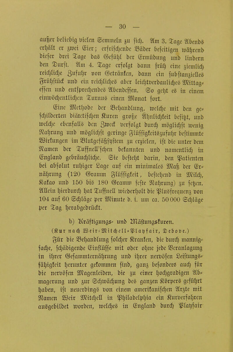 aufecv helkhxQ üicicn Semmeln §ii ftctj. 9(m 3. Stage 5(6enb§ eri)ält er ^itjei (Sier; crfrifdjcnbc 33äber 6e[eitigen \mi)xmb btcfer brct Sage ba§ ®efüt)( ber (5rmübiing unb Unbern ben ®iir[t. Slm 4. ^j;agc erfolgt bann früf) eine äicmlid) retdjtictje ^ufuljr uon ©ctränfcn, bann ein fubftanäieaeS grüt)ftücf itnb ein rctdjlidjeä ober Ietd)tücrbanltd)eö 9D?tttag* effcn nnb entjpredjenbeö 3l6enbeffen. ©o gct)t e§ in einem eintüöd)entUd)cn SnrnuS einen dJlomt fort. eine äl^cttjobc bcr S3el)anblnng, toclc^e mit ben gc* fd)ilberten biätetijdjen turen grojse itjnltdjfeit be[t|t, unb toeldjc ebenfalls ben 3rt)ecf berfolgt burcl) mögltd)ft n)enig ?h£)rung unb mögltdjft geringe giüf[igfcit§5uful)r beftimmte SSirfungen im SSIutgefäfef^flem p erzielen, ift bie unter bem ^Zamen ber XuffneÜ'fdjen befonntcn unb namentlid) in englanb gebräudjlidje. ©te beftef)t barin, ben Patienten bei abfolut rul)tger ßage auf ein minimales Wa^ ber @r* näE)rnng (120 ©ramm glüffigfeit, befteljcnb in miä), £afao unb 150 bt§ 180 ©ramm fcfte ^al)rung) fe|en. SlEein i)ierburd) Ijot ^uffnell n)icberI)olt bie ^luSfrequenä öon 104 auf 60 ©d)läge |3er SJJinute b. i. um ca. 50000 ©^läge ptx ^ag I)erabgebrücft. b) KräftigungS' unö ZHäftungsfuren. (^ur nacö Sßeir^aRitdieluqSIa^fatr, Sebobe.) ^ür bie SSetjonblung folc^er Traufen, bie burd) manntg^ fod^e, fdjäbigenbe Sinflüffe mit ober oljne jebe SSeranlagung in t{)rer ©efammtcrnöl)rung unb ifirer nerböfen ßetftung§= fäl)tgfett l)erunter gefommen ftnb, gan^ befonberö aucl) für bie nerüöfen 9J?agenteiben, bie gu einer |od)grabigen 2lb* magerung unb gur ©d)tt)äd)ung be§ ganzen Körpers gefüt)rt ^)ah^n, ift neuerbingS tjon einem amerifanifdjen Birgte mit Spornen Söeir 9J?itc^eIl in ^l)ilabcl|5l;ia ein Äurüerfat)rcn auSgebilbet morben, tt)etd)e§ in (Snglanb burd) ^^?la^fair-