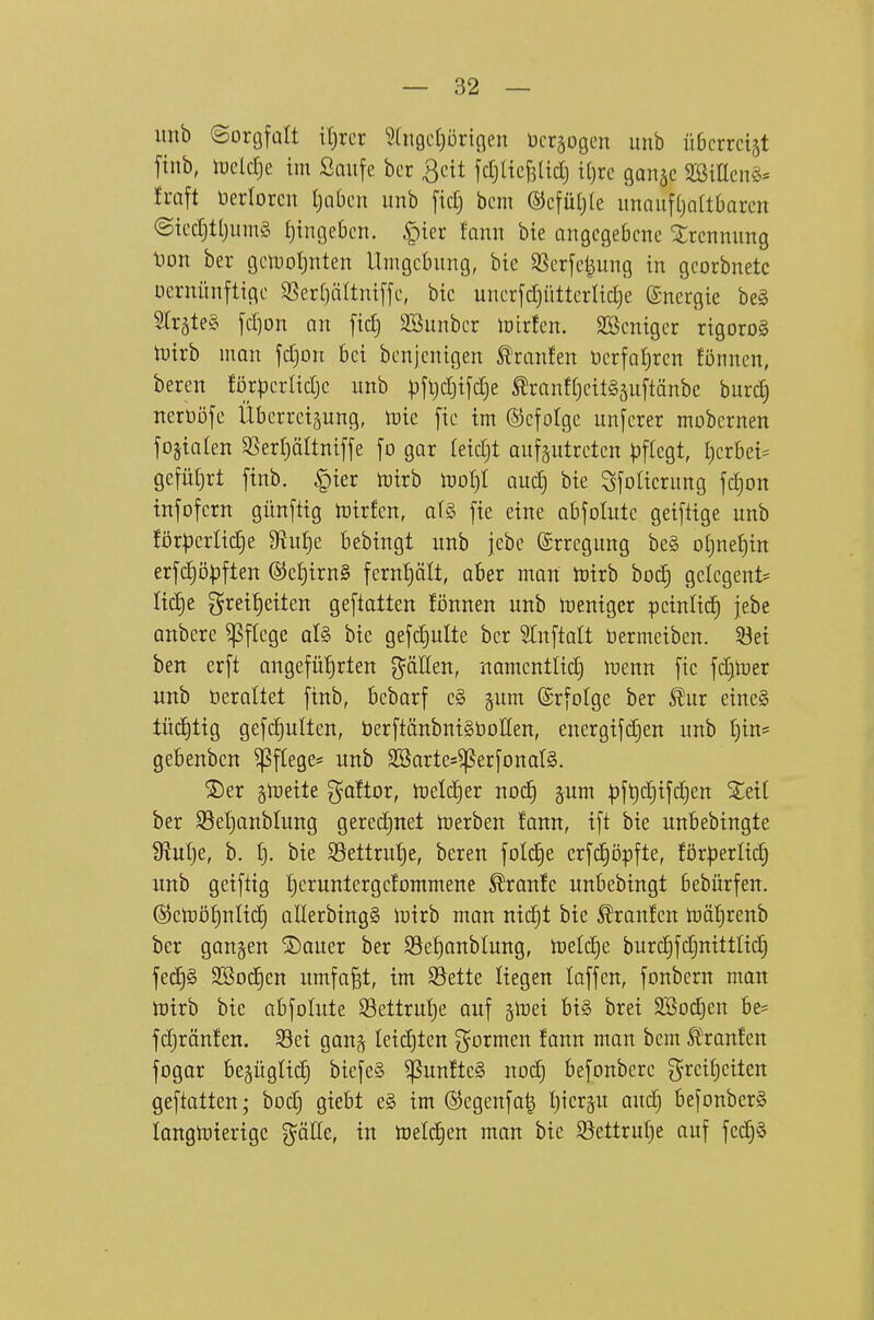 utib ©orgfült it)rcr 5(ti9cl)üricien öcrjogen unb üßcrrctst finb, iucldje im Saufe bcr 3cit fdjlicfslid) i()rc ganjc 9jßitlcn§* h-aft üerlorcn tjaben itnb fid) bcm ©cfütjle imauf(}Q(tOarcn ©icdjtljinng ()inge6cn. §ier fonn bte angegebene Trennung t)on ber gen)ot)nten Umgebung, bic Sßerfetjung in georbnetc Dcrnünftige 3Serf)äItni[je, bic uncrfd)iitterlid)e Energie beg 5(räte§ fd)on an [id) Söunber tüirfcn. SBeniger rigoro§ tütrb mon fdjon bei bcnjenigen Staufen öerfaljren fönncn, beren förperlidje unb ))jl)d)i[d)e ^ranffjeitgäuftönbc burc^ iterüöfe Überreizung, luie fie im ©cfotge unferer mobernen fojtolen S5erl)ättnif[e fo gar leidjt aufptreten pflegt, I)erbei^ gefüt)rt finb. §ier toirb \vol)l aiiä) bie Sfolierung fd)on tnfofern günftig n^irfen, a(§ fie eine abfolute geiftige unb förperlidje diuijt bebingt unb jebe (Srregung be§ otjne^in erfc^öpften ®e{)irn§ fernf)ält, aber man tt)irb ho6) gelegent= Hd)e grei^eiten geflatten Bnnen unb lueniger peinlich jebe anbere Pflege aU bie gefdjulte ber ^Inftalt öermeiben. 53ei ben erft angefü{)rten ^äEen, namentlid) menn fie fdjtoer unb üerollet finb, bebarf c§ gum ©rfofge ber ^ur eine§ tüchtig gefGruiten, berftänbniSboIIen, energifd^en unb t)in= gebenben Pflege* unb Söartes^erfonalS. ®er ^lueite goftor, Ujeldier noc!^ pm |jf^c§ifd)en %di ber S3el)anblung gerechnet toerben lann, ift bie unbebingte fHul^e, b. l). bie S3ettruf)e, beren folc^e erfdjöpfte, förperlic^ unb geiftig Ijeruntergefornmene Traufe unbebingt bebürfen. ©ctüöJjuIid) allerbingS luirb man nic^t bie Traufen toäljrenb ber ganzen ®auer ber S5ef)anblung, n3eld)e burd)fdjnittlid§ fed)§ SBoc^en umfap, im $Sette liegen laffen, fonbern man Ujirb bie abfolute SSettrutie auf gtoei bi§ brei 2Bod)en be= fd)rän!en. 33ei gan^ leidjtcn formen fann man bem Ä^ranfen fogor begüglic^ biefe§ ^unftc§ nod) befonbcre Breitseiten geftatten; bod) giebt e§ im @egenfa| I)icr§u aud) befonber§ longlüierige ^^äße, in toelc^en man bie 93ettruf)e ouf fed)§