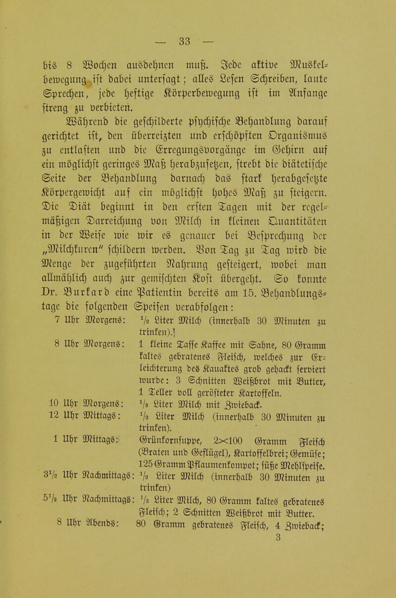 6t§ 8 SSodjcn au§bef)nen niii§. Scbe afttüe 9)?u§fet= betDcgung^ift babct unterfogt; aßeS Scfcn @c£)ret6en, laute ©prec^en, jcbe tjefttge ^ör^erbetoegung tft im 5Infange flreng §u üerbicten. 3[öär)renb bte gefcfjtlberte pft)tf)tfc[}e S8e£)Qnbliing barauf gertd)tet tft, ben überreizten imb erjcijöpften DrganiSmug §u entlaften unb bic @rregung§öorgängc im ®e£)trn auf €tn mögüc^ft geringes SDZa^ Ijerab^ufe^en, [trebt bic biätetifd^e ©cite ber ^el^anblung barnadj ba§ ftar! t)erabgefc|te ^ör|)ergett)ic[jt auf ein möglitfjft I)ot)e§ 9J?a§ §u fteigcrn. ®ic ®iät beginnt in ben crften ^agen mit ber reget* mäßigen Darreichung üon 9JHIcf) in fleinen Quantitäten in ber SBeife mie tüir e§ genauer bei 93cfprcd)ung ber „9J?iIc!)furcn fc^ilbern lüerben. 33on ^ag gu 2:ag mtrb bie 5Dienge ber ä9^füfn:ten 9^a{)rung gefteigert, mobei man aUmä^Iicrj audj §ur gemtfdjten ^oft übergebt, ©o fonnte Dr. Sur färb eine Patientin bereits am 15. S3e(janblung§* tage bie folgenben ©Reifen üerabfolgen: 7 mx moxQtn€: Va ßtter mHä) (innerhalb 30 ^minuten m trinfeu).] 8 Uör 5morgen§: 1 fleine Me Kaffee mit ©al^ne, 80 ©ramm falteö gebratene« ^^feif^ metc^eö jur ©t; leicbterung be§ Äauafte« grob ge^arft ferbiert mürbe: 3 ©rfmitten SBeiprot mit 33utter, 1 SEeÜer bott geröfteter Kartoffeln. 10 U^r aßorgenä: ßtter miä) mit Bmiebacf. 12 U^ir gjJtttagg: Va ßiter Wim (innerl^alb 30 SKinuten ju trinfen). 1 Ul^r ä«ittagg:i ©rünfornfiip^je, 2x100 ©ramm ^ileifd^ («raten unb ©epgel), Kartoffelbrei;@emüfe ; 125 ©ramm g^flaumenfompot; füfee aWe^Ifjjeife. 3V2 U^r 5«adbmittag6: Va ßiter mild) (innerhalb 30 äRinuten ju trinfen) öVa U^r 9Zac^mittagg: V3 ßiter mm, 80 ©ramm falteg gebratene« gleifd); 2 (Schnitten SBetprot mit «Butter. 8 U^r 2tbenbS: 80 ©ramm gebratenes ^leifc^, 4 Smiebacf; 3