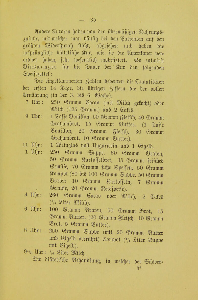 Slnberc 5Iulorcn f)a6cn Don ber übermäßigen 9fJal)rung§= gitfu^^r, mit tDcIc^cr man pufig 6et ben ^altcnten auf ben größten ^tbcr[|?ru(i) ftößt, abge[e|en itnb I)a6en bie iirfprüngltc^e biätetifc§c ^ur, tote fte bte Slmertfaner Der* orbnet Ijaben, feljr toejentlttf) mobifigtert. ©o entmtrft S5tn§loanger für bte ®auer ber 5^ur ben folgenben ©Ijeifegetlel: ®te etngeflammerten Qa^cn fiebeuten bte Quantitäten ber erften 14 Sage, bie übrigen Seffern bie ber boHen ©rnätjrung (in ber 3. bi§ 6. SBod)e). 7 \^x: 250 ©ramm eacao (mit WM) gefod^t) ober mild) (125 ©ramm) unb 2 (Safe§. 9 m)x: 1 Saffe 93ouiE[on, 50 ©ramm gieifc|, 40 ©ramm ©ratjambrot, 15 ©ramm $öutter, (1 2;offe 93ouiIIon, 20 ©ramm ^^leifi^, 30 ©ramm ©rafiambrot, 10 ©ramm S5utter). 11 Ui)x: 1 SSeingIa§ üoE Ungartocin unb 1 ©igetb. 1 n^r: 250 ©ramm @uppe, 80 ©ramm SSraten, 50 ©ramm Kartoffelbrei, 35 ©ramm frifc^e§ ©emüfe, 70 ©ramm füße ©peifen, 50 ©ramm Kompot (80 bi§ 100 ©ramm ©up^je, 50 ©ramm 93raten 10 ©ramm Kartoffeln, 7 ©ramm ©emüfe, 20 ©ramm Ü^eigfpeife). 4 UI)r: 260 ©ramm (Sacao ober 50?ildj, 2 (Safe§ Cl-i Siter mid)). 6 ItJir: 100 ©ramm Straten, 50 ©ramm S5rot, 15 ©ramm SSutter, (20 ©ramm gleifd), 10 ©ramm S5rot, 5 ©ramm S3utter). 8 U^r: 250 ©ramm <Buppe (mit 20 ©ramm 33utter unb (Sigelb berrüf)rt) (Som^)ot (V* Siter (Bnppz mit ©igelb). 9V2 Uf)r: 7^ Siter Wil^. 2)te biätetifdje S3epnbrung, in luelcTjer ber @c!)n)er= 3*