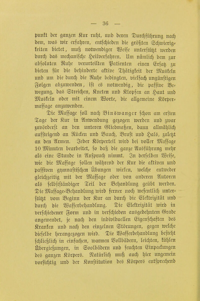 pmlt ber ganjm Itiir rutjt, unb bercn ^urdjfütjrung md) bem, \va§> tüix crfat)rcn, entftrieben bie gröf^tcn (Sdjlutcrtgs feiten bietet, mujs notiuenbtger 5Beife unterftü^t lucrben burd) bQ§ ined)aiiifd)e |)eitüerfat)ren. Um nämlid) bcm gur abjotuten 9lliit)c üerurteitten Patienten einen ©rfa^ bieten für bie bet)inbertc oftiDe S£t)ätigfeit ber TMkln unb um bie burd) bie 9?ul)e bebingten, üielfad^ ungünftigen gotgen ab§nlüenben, i[t c§ nottoenbtg, bie :paffit)c Sc= n)egung, ba§ ©treid)en, kneten unb Sllopfen an ^aut unb 2J?u§feIn ober mit einem SBorte, bie aEgemcine Störper* maffage ansumenben. ®ie SO^affage foE nad) Söinätoangcr fdjon am erften S£age ber 5^nr in Slntocnbung gegogen toerbcn unb §tt)ar juöörberft an ben unteren ©liebma^en, bann allmät)lic^ auffteigenb an 9^üden unb ^aud§, $8ruft unb §al§, ^ulc^t an ben Strmen. Scber Körperteil toirb bei bottcr ?0?a[fage 10 3J?inuten bearbeitet, fo ba^ bie ganje STuSfüfirung met)r ül§> eine ©tunbe in 5lnfprud} nimmt. Sn berfelbcn Söeife, tük bie StJ^affage foHen n)äf)renb ber Kur bie aftiöen unb paffiüen g^mnaftifc^en Übungen mirfen, meldje entmcber gleidjgeitig mit ber 9JZaffage ober öon anbcren 5Iutoren aU felbftftänbiger Xeil ber S5e£)anblung geübt n^erben. ®ie 9[)iaffage=Sef)anbIung toirb ferner nod) tDefenttid) untere ftü|t bom S5eginn ber Kur an burd) bic ©leftrigität unb burc§ bie 2öafferbef)anblung. ®ie ©leftrijität mirb in öerfd)iebener gorm unb in öerfdjieben auSgebeljntem ®rabe angemenbet, je nad) ben inbibibueHen (£igcnfd)aften be§ Kranfen unb nad) ben einzelnen (Störungen, gegen meiere biefelbe :^erange5ogen toirb. ®ie SBafferbeljonblung befielt fd)licfelid) in einfad)cn, luarmen SSoöbäbern, leidjten, fü£)tett Übergießungen, in ©oolbäbern unb feud)ten ©inpadungcn be§ gangen Körper^. 9'latürM) muß aud) |ier ungemein bor[id}tig unb ber Konftitution be§ Körpers entfprcdjenb