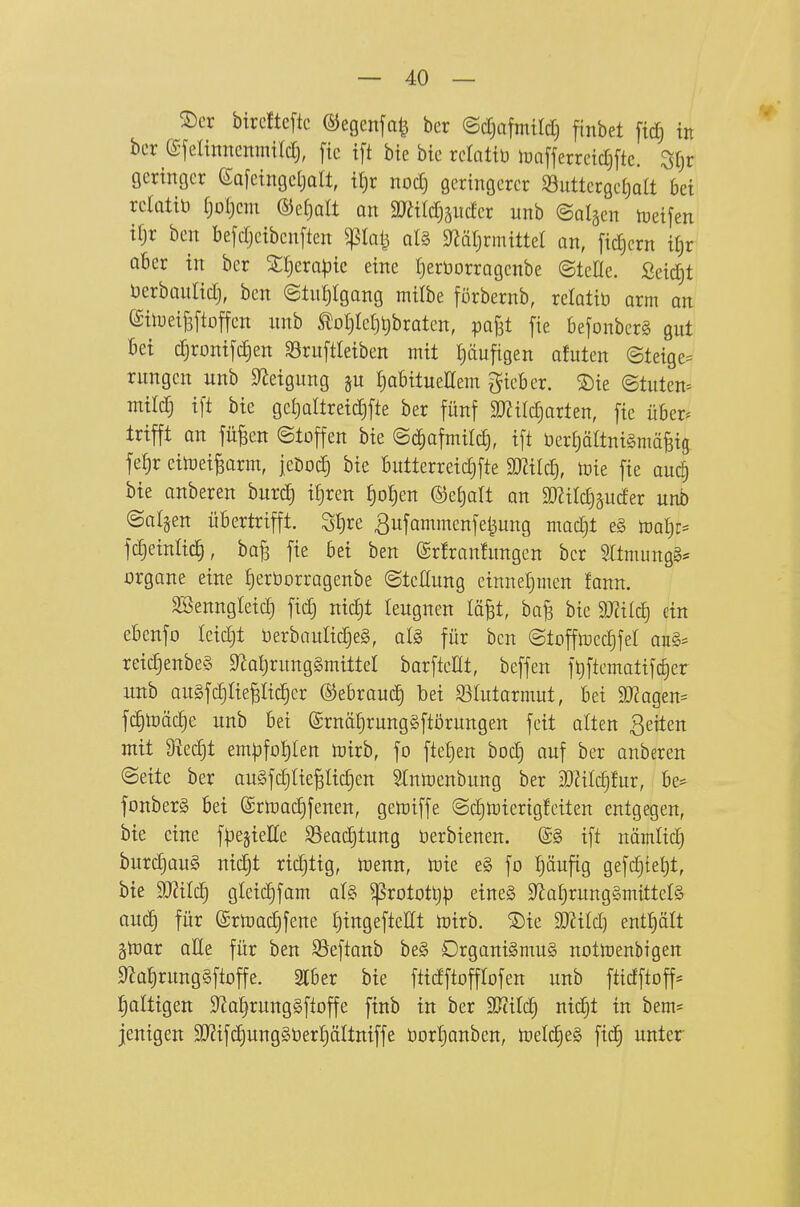 ®er birciteftc ©egenfa^ ber ©djafmild) finbet fttf) in ber e-jelinncnmildj, ftc tft bte bic rclattü toafferreidjftc. St^r öcrmgcr eafetngcljolt, tt)r nodj geringerer S3uttergel)aa bei rclatiö f)ol)cm ®ef)alt an aJäldiändcr unb ©algen tuetfen tfjr ben bejdjetbcnften ^lalj al§ S^Qljrmittet an, fidjcrn il^x okr in ber 3:i)erapic eine tjerüorragenbe ©teÜe. Seicht üerbaulid), ben ©tnljigang milbe förbernb, relotiü arm an (Silueifeftoffen nnb ^o^Ie[)t)braten, pafjt fie befonberS gut bei c§romyd)en SBruftletben mit häufigen afuten (Steige^ rungcn unb S^Jetgung §u I)abitueEem lieber. S)ie ©tuten= mild} tft bte geljaltretdjfte ber fünf miid^axUn, fie über^ trifft on fü^en (Stoffen bie ©c^afmild), ift üerljältniSmäBig fef)r einjei^arm, jeDodj bie butterreidjfte mild], nne fie auc^ bte anberen burd} iljren ^o!)en ©etjalt an 99?itc§äuder unb ©aljen übertrifft. Stire ^ufammenfe^ung mad^t e§ ml):-^ fdjeinlicl, ba§ fie bei ben ©rfranhtngcn ber 9ltmung§= Organe eine Jjerborragenbe (Stellung einnet}men fann. äBenngleic^ fid) nic^t leugnen läfet, ba^ bie 9JtiId) ein ebcnfo tcidjt Derbaulid)e§, al§> für ben ©tofftoedjfel aii§= rei(^enbe§ 9^aljrung§mittel barfteHt, beffen ft)ftematifc^er unb au§fcf)riepic§cr ©ebrauc^ bei 93Iutormut, bei ä)?agen= fc^toäc^e unb bei ©rnä^rungSftörungen feit alten 3eiten mit üiedjt em^3fot)Ien toirb, fo fteljen bodj auf ber anberen (Seite ber au§fd}Uepid)en Stntoenbung ber 3[)?ilc§fur, be^ fonberg bei ©rtnadjfenen, getoiffe Sd)n)ierig!eiten entgegen, bte eine fpegieEe ^eac^tung üerbienen. @§ ift nämtid) burd}üu§ nid)t richtig, toenn, ixiie e§ fo pufig gefdjteljt, bte Willi) gleic^fam oI§ ^rotott)|) etne§ 9Zü(jrung§mitteI§ auc§ für @rtoa^fene £)tngeftellt toirb. ®te Tlild) entt)ält ätDor oHe für ben SJeftanb beg Drgani§mu§ notuienbigen 0Jaf)rung§ftoffe. 3rber bie fttdftofflofen unb ftidftoff* :§altigett 9^al)rung§fioffe finb in ber mUd) nid)t in bem= jenigen 9J2ifd)ung§öerI}äItniffe bort)anben, tüeld)e§ fic^ unter