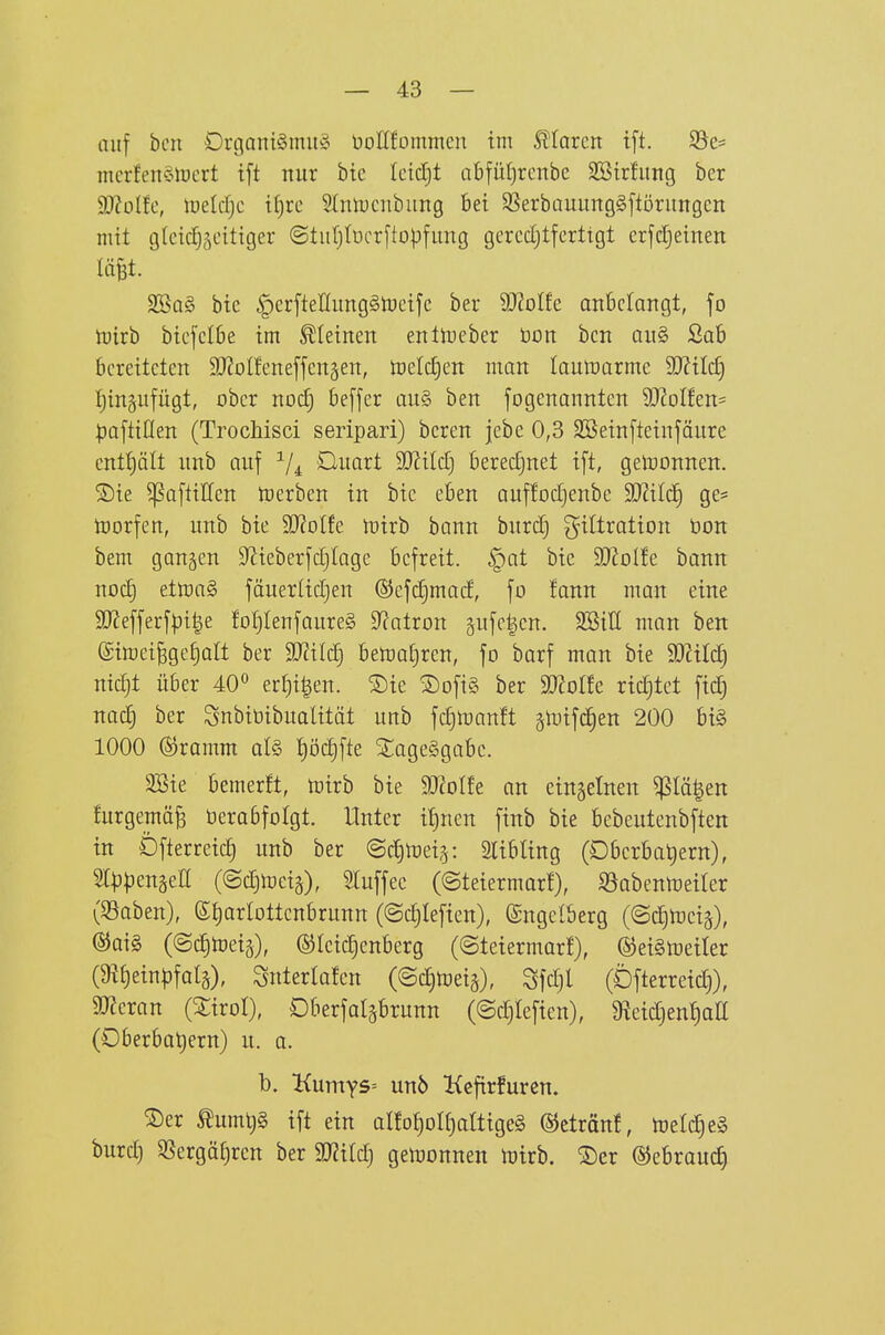 auf bcn Drgani§mu§ DoKfommcn im .ftlarcrt t[t. Söc- mcrfen§tücrt tft nur btc Icidjt abfüt)rcnbc Sötrfung ber SJJolfc, toeldjc t()re Slmucnbung bei SSerbauuugSftöruugcn mit glcid^äcitiger ©tuljlücrftopfuug gercdjtferttgt crfcl^einen im- 9Ba§ bte |)crftenung§tücifc ber 9J?oI!e anbcrairgt, fo tüirb bicfclbe im steinen eittlDcber öon bcn au§ Sab bereiteten 9}?olfeneffcn§en, toeldjen man laulüarme Wil^ [jingufügt, ober nod) befjer au§ ben fogenannten 9J2oIfen= ^)aftiflen (Trochisci seripari) bcren jebe 0,3 3Sein[teinjöure cnt!)ält nnb auf ^uai^t Wlild) berechnet ift, gewonnen. 2)ie ^aftiHen tcerben in bie eben auffodjenbe 9}?ilcl§ ge= lüorfen, nnb bie Wölk Toixh bann bnrc^ Filtration öon bem gangen D^ieberfdjlage befreit, ^at bie Tloltt bann noc^ ettt)a§ fäuerUd}en (SJefdjmad, fo fann man eine äJJefferfpile fot)tenfaure§ 9?atron äufe|en. SSiE man ben (gimei^ge^alt ber SD^ild) bematjren, fo barf man bie Tlxl6) nidft über 40° erfji^en. 2)ie ®ofi§ ber Woltc richtet fici§ nad} ber Snbitiibualität unb fdiUianft jnjifdien 200 bt§ 1000 ©ramm alö {)öd)fte STageggabc. 3Bie bemerft, ftiirb bie Tlolh an einzelnen ^Iä|en furgemä^ üerabfolgt. Unter i^nen finb bie bebeutcnbften in Dfterreid^ unb ber ©c^toeig: Slibling (Dbcrbatiern), Slppengea (©c^l^eig), Sluffec (©teiermarf), Sabenn)eirer (S3aben), ß^arlottenbrunn (©djiefien), ©ngclberg ((SdjUjeiä), ®aig (©c^toeiä), ©leidjcnberg (©teiermarf), ©eiStoeiler (9?{)ein^)fal§), Snterlafen (©djtoeiä), Sfd}l (Dfterreidj), aJJeran (Xirol), Dberfalgbrunn (©c^Iefien), ^^eidjen^atl (Oberbat)ern) u. a. b. l{umY5= un6 Kcfirfuren. ®er ^umt)§ ift ein alfo^oIfjaltigeS ©etränf, toeld)e§ burd) SSergäf)rcn ber SJ^ild) geujonnen tt)trb. ®er ©ebrauc^