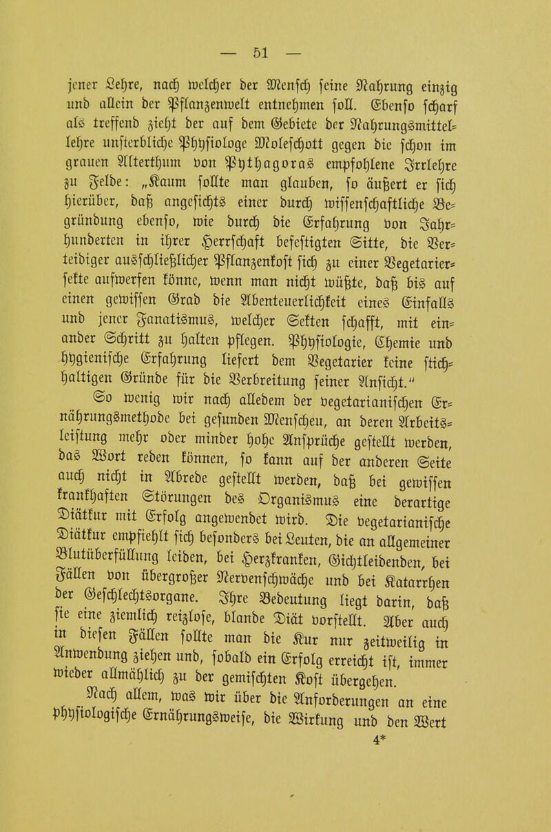 jener 2e^)xe, nocfj iuctc^er ber a^cnfc^ feine ?flai)tmQ einjig unb aÜcm ber ^flansentoelt entncJ)men foH. ©benfo fd^arf qIö treffenb ^iä)t ber auf bem ©ebtele ber 9^at)rung§mtttet= le^re unfterbltc^e ^f)t)fioIoge SO^oIefd^olt gegen bte fc^on im grauen SrUert^um öon ^t)l^agora§ em|3fo^Iene Srrleljre ju gelbe: „^aum foHte man glauben, fo äußert er ftd§ hierüber, ba^ angefic^lg einer burd^ n)iffenfc^aftlid[;e S3e- grünbung ebenfo, toie burc^ bie @rfa§rung bon Sa^r= ^unbertcn in i£)rer |)errfd^aft befefttgten (Sitte, bie ^er= teibtger auSfc^Iie^Iic^er ^jSflonäenloft ficf) gu einer S5egetarier* fefte auftoerfen fönne, toenn man nid§t toü^te, ba^ bi§ auf einen getoiffen ©rab bie Slbenteuerliclfeit eine§ (ginfoflä unb jener ganatigmuS, ioel^er ©eften fd^afft, mit ein- anber ©c^ritt Rotten ))ftegen. ^fitifiologie, (S^emie unb ^tigienif^e ©rfafirung liefert bem Vegetarier feine ftic^:= faltigen ©rünbe für bie fcbreitung feiner 5lnfid^t. @o irentg toir nac^ aHebem ber begetarianifd^en (£r= nö^runggmet^obe bei gefunben ^Renfdfieu, an beren Slrbeitg^» teiftung me^r ober minber ^o^c 2rnf|}rüc^e gefteHt Ujerben, bo§ SBort reben fönnen, fo fann auf ber anberen @ette ouc^ nitfit in 5rbrebe gefteHt toerben, bafe bei gelriffen franf^aften (Störungen be§ Organismus eine berartige S)iätfur mit ©rfolg angetoenbct loirb. ®ie begetarianifd^c ©iätfur em^fie^It fic£) befonberS bei Seilten, bie an aßgemeiner ^lutüberfüHung leiben, bei |)eräfronfen, ©ic^tleibenben, bei gaEen üon übergroßer ^erbenfcfitoäd^e unb bei ^otarrf)en ber ©efc^IetfitSorgane. S£)re Söebeutung liegt barin, bafe fte eine giemlicfi reigtofe, blonbe mt öorfteEt. Iber auc& tn biefen gäßen foHte man bie ^ur nur geittoeilig in Slnloenbung gietjen unb, fobalb ein Erfolg erreid)t ift immer ibteber anmöfilicf) ^u ber gemifc|ten Äoft übergefien' 9Jo^ oHem, toir über bie Slnforberimgen an eine ^)l)t)ftoIogifcf)e ©rnöfirungStneife, bie SBir!ung unb ben SSert