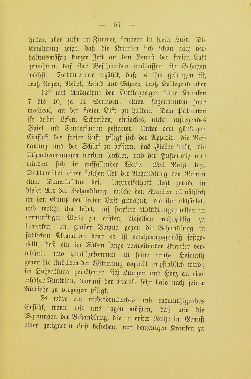 pten, akr ntcf)t im 3nnicr, fonbcrn in freier Siift, S)ic @rfn{)runfl geigt, ba^ bic ^ranfen [tc^ ftf)on nacf) öer= pftntömä^ig furjcr Qdt an bcn ©ciiufj bcr freien Suft getüöpen, ba§ iljre S3efcf)tt)erben nadjtaffcn, i£)r 55ef)ngcn lüädfjft. ®ettit)eilcr crää()lt, bQ§ e§ if)in gelungen ift, tro| 9?egen, Siebet, SBinb unb ©cE)nee, tro| ^ältegrab über — 12 mit STuSnotime bcr ^Bettlägerigen feine ^ranfen 7 btö 10, ja 11 ©tunben, einen fogenannten jour medical, an ber freien ßuft l^alten. ®em ^otienten ift baBei Sefen, (Schreiben, einfadjeS, ni(^t aufregenbeS (Spiel unb (Sontierfation geftattet. Unter bem günftigen (ginflu^ ber freien Suft pflegt fic£) ber 2[ppetit, bie SSer* bauung unb ber ©c£)laf p beffern, ba§ gieöer finft, bie 5ltf)embetoegungen Serben leidster, unb ber ^uftenreig üer= minbert fidj in auffaHenber 3Seife. 9J?it 9^ecf)t legt ©etttoeiter einer folc^en Sfrt ber Set)anblung ben 3?amen einer ©auerluftfur bei. Itnjlreifel^aft liegt gerabe in biefer airt ber ^efianblung, U)elct)e ben Traufen aamä^Ucf} an bcn ©enufe ber freien Suft getoötjnt, bie i^n abt)ärtet, unb toelc^c i!)n k^vt, ouf ftärferc 3lb!ü!)htng§queEen in öernünftiger SSeifc gu oc^ten, biefelben rechtzeitig ju bemerfen, ein großer SSorjug gegen bic Set)anblung in füblic^en mimaten; benn e§ ift erfahrungsgemäß feftge^ fteHt, baß ein im ©üben lange öertoeitenber ^ranfer üer= toöf)nt, unb gurüdgelommen in feine raut)e ^eimatC) gegen bie Unbitben ber SBitterung boppclt cmpfinblicJ) tuirb; im §öt)enfUma gctoöt)nten fic^ Sungcn unb §er§ an eine erhöhte gun!tion, toorauf ber tonfe feJ)r halb nocE) feiner 9iücffel;r ju öergeffen pflegt. ttjöre ein nieberbrücfenbe§ unb entmutf)igenbe§ ©efü^r, menn tüir un§ fagen müßten, baß toir bie Segnungen ber Setianblung, bie in erfter ^ei^e im ©enuß einer geeigneten Suft beftef)en, nur benienigen ^ranJen §u