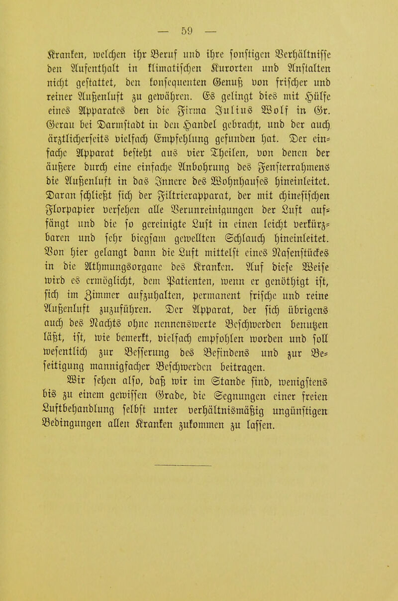 Äranfen, irctc^cn if)r SSeriif luib it)rc fonftigcn SScrf)äItntffe ben StufcntfjQtt in flimatifdjen Iturorten unb Stnfialten nidjt geftüttet, bcn fonfcqucntcn ®enu^ üon frtfd)cr unb retner 2lu§enluft gu getoät^rcn. @§ gelingt bieg mit §ülfe eincg 2l|)paratcg ben bie g^irmo Suliug SBolf in ®r. (SJcrou bei ©armftabt in bcn ^anhd gcbradjt, unb ber oud) ärgtlicEicrfcitS öiclfadE) @m^fet)ütng gefunben t)Qt. S)er ein« fad^c 2lp|3arat befielt au§ bier 2t)citen, öon benen ber äußere burd^ eine einfädle Stnbot)rung be§ ^en[terrQl)menö bie Slu^enluft in baö innere be§ 2So^n!f)aufe§ fjineinteitet. ®aran fd^Iie^t fidC} ber giltrtera|jparat, ber mit d§ine[ifc§ett gIorpQ))ier öerfef)cn alle Verunreinigungen ber Suft auf* fängt unb bie fo gereinigte Suft in einen Ieid£)t öerJürgs boren unb fc^r btcgfam gctueHtcn ©d£)Iau(^ {)ineinleitet. Von {)ier gelangt bann bte Suft mittelft eineS 9^afenftücfe§ in bte 2ltt)mung§organc be§ Traufen. STuf bicfe Söeife toirb e§ crmöglid^t, beni ^attenten, toenn er genötf)igt ift, fic^ im ^imimv ouf§uf)aIten, permanent frifctje unb reine 5[u^enluft jugufütiren. S)cr St^jparat, ber ficJ) übrigen^ auc§ be§ 9^ac^t§ ot)nc nenncngtoerte 33c[d)lüerben benu^en lö^t, ift, Ujie bemerft, tjielfac^ empfotiten toorben unb foö toefentUd^ §ur Vefferung be§ Vefinben^ unb jur Ve« feitigung mannigfacher Vefdjtücrbcn beitragen. S23ir fejjcn alfo, ba§ toix im ©tanbe finb, toenigftenS bi§ gu einem getoiffen ®rabe, bie (Segnungen einer freien Suftbe^anblung felbft unter t)erpltnt§mäfeig ungünftigen Sebingungen aßen Äranfen gufornmen gu laffen.