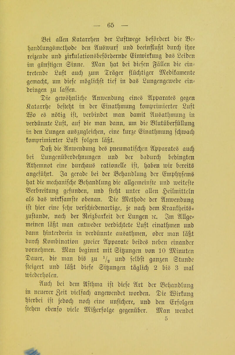 Söei allen ^atorrf^ett ber Sufttüege beförbert bte ^c- :^anbfung§mctf)obe bcn EuSlüurf unb beeinflußt bur^ tt)re retgenbe unb jtrfuIaüonSbeförbernbe (Sintöirfung ba§ ßetben im günfttgcn (Sinne. Man ^at bei bicfen %äücn bie ein= tretenbe Suft auc§ gum Stöger flüdjtiger 9}?ebifQmente gemacht, um biefc mögtic|[t lief in ba§ Sungengcn:)ebe ein= bringen gu laffen. S)ie getDöI)nIic£)e 5Init)enbung einc§ SlpparoteS gegen Äatarr^e beftefjt in ber (£inatJ)mung fomprimierter Suft 2So e§ nötig ift, berbinbct man bamit 5lu§atl}mung in terbünnte Suft, auf bie man bann, um bie 331utüberfüllung in ben Sungen au§5ugteic£)en, eine fur§e @inatt)mung fdjtoadj !omprimierter Suft folgen läßt. ®afe bie Stntoenbung be§ :pneumatif(f)cn %p)j)axaU§> auä) bei Sungenübcrbet)nungett unb ber baburc^ bebingtert 2rt{)emnot eine burc^aug rationelle ift, fjaben U)ir bereits angeführt. Sa gerabe bei ber Söe^anblung ber (£mpt)t)fem§ l^at bie me(i)anifci§e 33e!)anbtung bie aUgemeinfte unb weitefte Sßerbreitung gefunben, unb fte^t unter oEen Heilmitteln üU ba§ tüirffamfte obenan. ®ic 9!J?ct[)obe ber Slntoenbung ift f)ier eine fe^r üerfdjiebenartige, je nad) bem ^ranf£)eit§s äuftanbe, nac^ ber 9fiei§barfeit ber Sungen 2C. Sm SlEge* meinen läßt mon entlüeber üerbic^tete Suft einat£)men unb bonn tjinterbrein in öerbünnte au§att)men, ober man läßt burdj Kombination jtticier 5l|)paratc beibeS uebcn einanbcr öornetjmen. Man beginnt mit @i|ungen öon 10 9)?inuten ®ouer, bie man bi§ p V2 fdbft ganzen ©tunbe ftcigcrt unb läßt biefe @i|ungen täglic^ 2 bi§ 3 mal toiebcrfjoten. 5(ud) bei bem 2lftt)ma ift biefe 'äü ber ^et)anblung in neuerer 3eit bielfad) angetoenbet morben. ®ie SSirfung ^ierbci ift jebod) nod) eine unfid)ere, unb ben Erfolgen ftet)en ebenfo biete aJJißerfotge gegenüber. Man toenbct 5