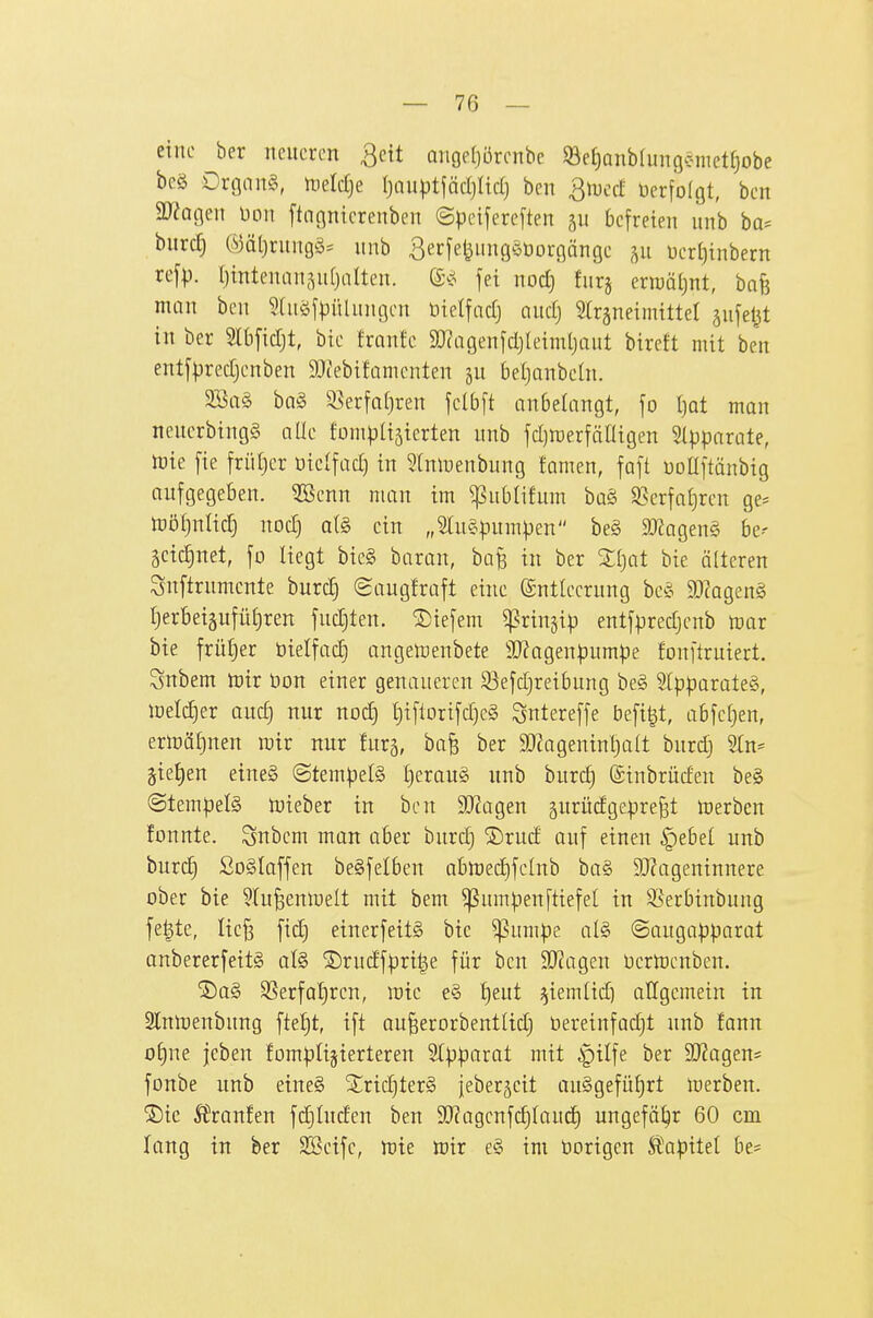 eine bcr neueren ^eit arige()örenbc S8e[)Qnbfunge-metf)obe beg Drgang, meldje I)au|3tfädjltd) ben Qrucd Verfolgt, ben 3)?agen Don ftngnterenben ©peifercften befreien unb ba^ burc^ Ö)ät)rungö= unb 3e'^[e^»iig^äöorgängc Derl)inbern refp. (jintenan^nfjalten. fei nod} furj erwäljnt, bafe man ben 5(uöfpülungen ütelfadj aud) 5lräneimittet sufel^t in ber SIbfidjt, bie franfe SJcagenfdjIeimljaut bireft mit ben entfpredjenben 9Jtebifamenten gu beljanbehi. ^a§> bn§ ^erfa()ren felbft anbelangt, fo l)at man nencrbingg alle fDnipIijterten unb fd)n)erfälligen 5(pparate, ttJte fie frütjer oiclfad) in ^tnluenbung famen, faft uoüftanbig aufgegeben, ^enn man im ^ublifum ba§ $8erfa£)rcn ge= tüötjnlid) nod) al§> ein „5tu§pumpen beg SJ^ageng be-- 5etc|net, fo liegt bieg baran, ba^ in ber Sljat bie älteren Snftrumcnte burc§ Saugfraft eine Entleerung beg 5D?ageng Ijerbeigufütiren fudjten. tiefem ^ringip entfpredjcnb mx bie frütjer öielfad) angen^enbete 9J?agenpumpe fonftruiert. Snbem toir üon einer genaueren 93efd)reibung be§ 5lpparate§, loeldier and] nur nod) l)iftorifd)e§ Sntereffe befi|t, abfef)en, ertt)äf)nen mir nur fur^, ba^ ber 9Jtageninl)a(t burd) Sln^ §ie£)en eineS (Stem)3el§ l)erau§ unb burc^ ©inbrüden beg @tempel§ lieber in ben 9}?agen gurüdgepreßt Serben fonnte. Snbem man aber burd) S)rud auf einen |)ebel unb burd§ ßoglaffen beSfelben abn)ed)fe[nb ba§ SJJageninnere ober bie 5Iu^enlueIt mit bem ^umpenftiefet in S5erbinbung fe^te, Iie§ fid) einerfeitg bic ^um|)e alg ©augapparat anbererfettg afö ®rudfpri|e für ben 9}?agen üertuenben. ®ag ^ßerfatjren, wie eg ^eut ^iem(id) allgemein in Slnmenbnng ftef)t, ift au^erorbentltd) bereinfad)t unb fann ol)ne jeben fomptijierteren Stpparat mit §ilfe ber 9J?agens fonbe unb etneg 3^rid)terg jeber^eit auggefü^rt toerben. ®ic 5l\anfen fdjiud'en ben SKagcnfc^faud^ ungefö^r 60 cm lang in ber SBeife, tDie toix eg im öorigen Sl'apitet be-