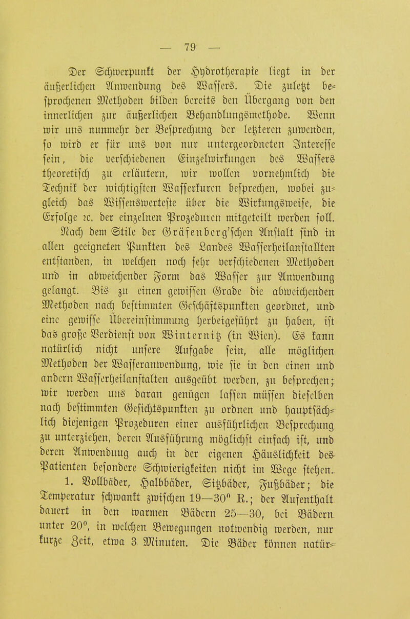 ®er <Bä)\vcvpnnU ber i^ljbrottjerapie liegt in her nufjerlidjen ^Imncnbung be§ SBaffcrS. 2)ie gutc^t 6e= fprod)cncn 9}?etI)obcn bilben 6crcit§ ben Übergang non ben inncriidjen 5ur äu§erlicf)en iöe§anbIiing§met[}obe. SBcnn toir un§ nimmctjr ber S5c[pred3ung ber (enteren guhjenbcn, fo luirb er für un§ üon nur untergeorbneten Sntere[fc fein, bie üerfdjiebenen ©ingeltoirfungen be§ 2Baffer§ tf)coretifc§ erläutern, wir tüoUcn borneljmlid) bie 5ted)nif ber tt)tc!)ttgftcn Söaffcrfuren befpredjen, toobei gu* gleid) ha§> SBiffenStoertefte über bie SSirfungStoeife, bie ©rfofge 2C. ber einzelnen ^rojebuien mitgeteilt toerben foH. S^adj bem ©tile ber ©räfenbcrg'fdjen Stnftalt finb in aEen geeigneten fünften be§ ßanbe§ 3Saffert)etIanftanten entftanben, in n)e(d)en nod) fet)r ücrfd}iebenen SJ^etljoben unb in abhjeic^enber görm bQ§ SBaffer §itr Stnwenbung gelangt. S3i§ §u einen geiütffen ©rabe bie abtpeid)enben SO^et^oben nac^^ beftimmten ©cfc^öftSpunften georbnet, unb eine gemiffc Übereinftimmung tjerbeigefüt)rt ^u ^aben, tft baä gro^e SSerbienft üon SBinterni^ (in 5ßien). @§ fann natürlich ni^t unfere 2lufgabe fein, alle niöglid)en 9J?et^oben ber SSafferanrtjenbung, toie fic in ben einen unb anbern 2BafferI)eiIanftaIten auggeübt n)erben, ju befprcd)en; toir »erben un§ baran genügen laffen müffen biefclben nac£) beftimmten ®efid)t§punften gu orbnen unb f)au|^tfä^=^ Hc| biejenigen ^rogeburen einer QU§füf)rItct)cn S3ef|)rcdjung gu unteräie^cn, bereu STugfü^rung mögtid)ft einfach ift, unb bereu Slutoenbuug oudj in ber eigenen |)äu§ad)feit bc^ Patienten befonbere ©dimierigfeiten nid)t im 3Segc ftet)en.. 1. SSoHbäber, ^albbäber, @i|bäbcr, gupäber; bie ^emperotur fc^manft ätotfdjen 19—30 R.; ber 2lufent£)alt haiKxt in ben marmen 33äbern 25—30, bei 95äbera unter 20, in mddjen Semegungen nottoenbig »erben, nur ^«i^äc etma 3 SD^inuten. ®ie S3äber fönnen natür-