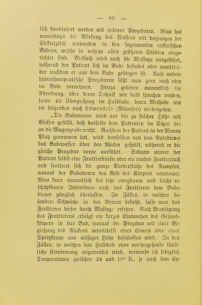 — so- lid) fombinicrt lücrben mit anbeten 'j^rojeburcn. a)?Qn t)at nencrbtntvH bic aöirfnng brö StBaffcrS mit bcrjcnigen bcr eicttüäität ücrbnnbcn in bcn jogcnanntcn cleftrifdjen SSäbcrn, itjcldje in naljcp üKcn gröfjercn ©täbtcn eingc* rtdjtct [inb. SSicIfadj tuiib üud) bie a)hi[fagc auögcfüljrt, lunl^rcnb ber ^aticnt fid) im 95abc bcfinbct ober unmtttct' bar nndjbcm er au§ bcm 93Qbc gcftiegon t[t. STud) anbete ^l)brotrjernpenti[d)e ^]5ro^ebnren läBt man gern nac^ ober im 93abe tiornc[)mcn. |)ier§n getiören namentlid) bie Slbretbnng, über bcren Zcdjnit toiv baih f^jredjen irerbm, foiute bic Übergießung im §albbabc, beren 9J?etf)obe lütr im folgcnbcn nad) Sötücnfeb (mündjen) toicbcrgeben. „Sie iöobeiuanne toirb nur bi§ foId)er ^öt)c mit SSoffcr gefüllt, ba§ bag[e(be bcm Patienten im @i|en bin, an bic 9}Zagengrubc rcidjt. $)Jad)bcm bcr Patient in ber SBanne ^Ia| genommen £)at, lüirb bcmfelbcn Don bem S3abebtener bog SabetDQffer über ben 9iüden gef|)ült, toäljrenb er bie gletd^e ^ro^ebur üorne au§füf)rt. ©obann nimmt ber ^aticnt ietbft eine grottierbürfte ober ein vau\)c§> grotticrtuc§ unb frottiert fid) bic gan^e SSorberfläc^e be§ ^um|)fe§, tüorauf ber Sabebtencr ben 9^eft be« £ör|)erg Vornimmt. Wan tarn namentüd^ bei fc£)r erregbaren unb Ictdjt er* fdjöpfbaren Snbioibuen audj ba§ frottieren bem Söabe* btener gänälidj überlaffen. gätfen, in toeldjen be= fonbere ©djtoäi^e in ben S3eincn befte{)t, laffe man ba§ f^rotticren bicfer burc^i 9J?affagc erfe^en. dlad^ 9}cenbigung beg grottterenä erfolgt ein fur^eö ©tntandjen bc§ @cfamt= förpcrS in ba§ S5üb, morauf bic ^ro5cbur mit einer Sc- gicßung bc§ 9?üden§ oermittelft eineiS (£imer§ ober einer ©pri|fanne au§ mäßiger §ö§e befdjioffen trtrb. Sn bcn gäHen, in toelc^en bag ^albbab o^ne Oor {)crgel)enbe fünft- Itc^e ©rtoärmung angelrenbct lx)irb, öcrtnenbe id) lebiglid) Slem^jeraturen §tt)tfd)en 24 unb 18 R., je nad) bem (£r=