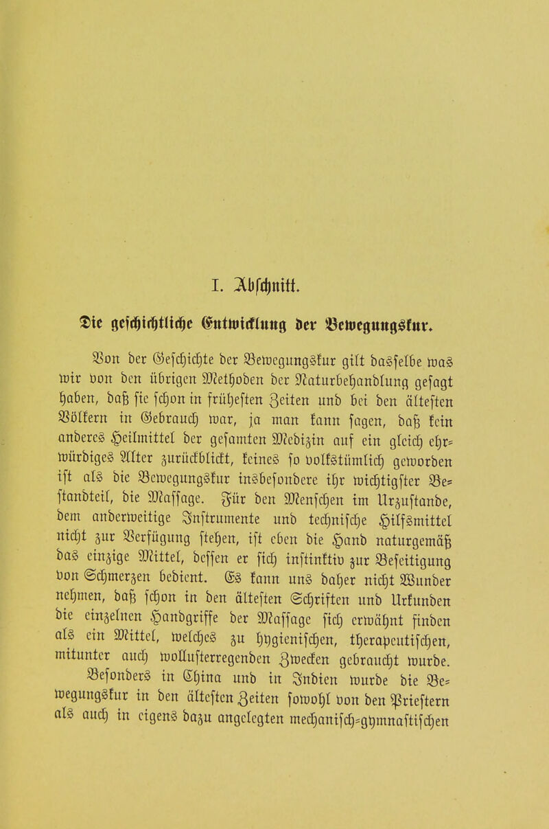 SSoit ber ©efc^ic^te ber 95etücgung§fur gilt ba§feI6e toaS toir bort ben üBngcn ä)?et^oben ber 9^aturbet)ünblung gefagt ^aben, baB fte fc§on m früt)eften ßeüen uttb bei ben älteften SSöIfern in ©ebraucTj tüar, ja man Jann fagen, bo^ fein anbereg Heilmittel ber gefamten ^Webigin auf ein gleid) et)r- njürbigeS Srrter gurucfblicft, fcineS fo üolfgtümlicl getüorben ift al§ bie Sctuegunggfur in§befonbere ^^)x tütc^tigfter 93e^ ftonbteir, bie SD?a[fage. gür ben 9J2enjct}en im Ursuftonbe, bem Qnberioeitige Snftrumente unb tecfinifdje |)ilf§mittel nidjt 5ur SSerfügung fielen, ift eben bie $anb naturgemäß ba§ einzige 93?ittet, beffen er ftd; inftinftiü jiir S5efeittgung bon ©ctjmcräen bebient. (£g fann ung baf)er nict)t SBiinber nehmen, baß fc|on in ben älteften @c§riften unb Urfunben bie eingetnen |)anbgriffe ber ^Koffage ficf) crtüät)nt finbcn ot§ ein mittel, iüetc^eg t)Qgieniftf)en, tt)erapeutifd)en, mitunter audj tüollufterregenben ^tüeden gebraudjt mvbe. S3efonber§ in (Sf)ina unb in Snbien iDurbe bie $8e= toegunggfur in ben älteften ßeiten \om^l öon ben ^rteftern ol§ üud; in cigeng baau angelegten med)anifc^=g^mnaftifd)en