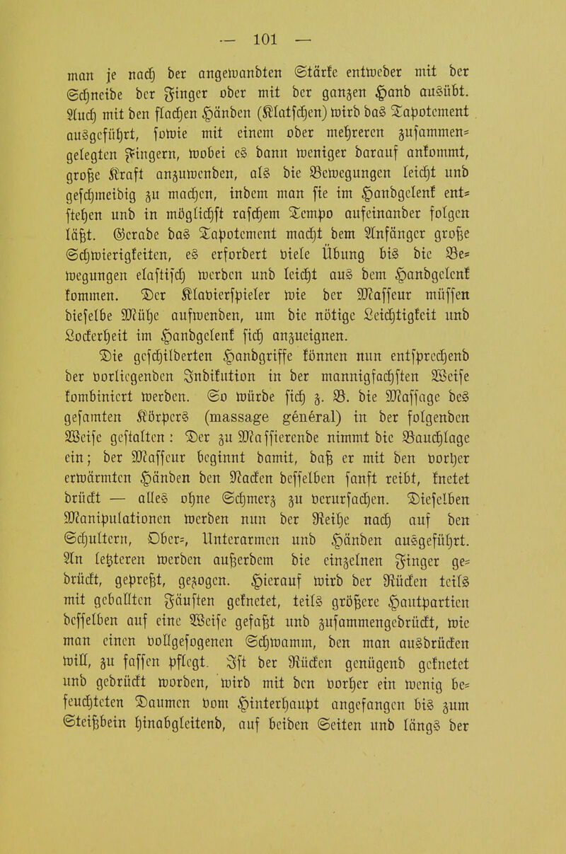 man je md} ber aitgelüanbten ©törfe enltneber mit ber (gc^ncibe ber ^^ingcr ober mit ber gattgetT ^anb ausübt. Und] mit ben fladjen §änben (^latfctjen) toirb ba§ 2;apotcment QU§gcfüt)rt, foiüie mit einem ober met)reren gufammen* gelegten j5=ingern, ftjobei e§ bann Weniger barauf an!ommt, gro^e Äraft angumenben, aU bie SScioegungen teic|t unb gefrf)meibtg mad^cn, inbcm man fte im ^anbgclenf ent* fteijen unb in mögli(f)ft rafd^em %mpo aufeinanber folgen iä^t. ©erabe ba§ Sta:|jotement mac^t bem SInfängcr grofee ©djtoierigfeiten, e§ erforbert öiele Übung bi§ bie Söe* megungen elaftifd) toerben unb leidet ou§ bem |)anbgelctt! fommen. ®er ^loöierfpieler toie ber SJZaffeur müffeit biefelbe S!J?üt)e aufroenben, um bie nötige ßeidjtigfeit unb ßoder'^eit im ^anbgctenf ficf) on^ueignen. ^ie gcfc£)ilberten ^anbgriffe fönnen nun entfpred)enb ber üorUcgenben Snbifution in ber mannigfoc^ften SBeife fombinicrt U^erben. ©o toürbe fic^ 35. bie SJJaffage be§ gefamten Ä^örperS (massage general) in ber folgenben SBeife geftatten : ®er gu 9}?offierenbe nimmt bic SSaudjIage ein; ber 9}?a[fcur beginnt bamit, ba^ er mit ben öort)er ermörmtcn ^änben ben 9^acfen beffelben fanft reibt, fnetet brüdt — aUe§ o^ne ©djmerg ^u t)erurfad^en. ©iefelben 9}2ant|3uIationen Serben nun ber 9?eit)e nad^ auf ben ©c^uttern, Ober^ Unterarmen unb ^änben ausgefüljrt. 5ln (enteren toerben au^erbem bie einzelnen ginger ge= brütft, gepreßt, gebogen. |)terauf toirb ber abliefen teif§ mit geballten gäuften gefnetet, teils größere ^autpartien beffelben auf eine 3öeife gefaxt unb gufammengebriicft, toie man einen boHgefogenen ©djlnamm, ben man auSbrücfen toiß, gu faffen |)flcgt. Sft ber 9^ücfen genügenb gefnetet unb gebrüdft Horben, u^irb mit ben üor^er ein toentg be= feud)tcten Baumen bom |)intert}aupt angefangen bi§ gum ©teipein l)inabgleitenb, auf bciben «Seiten unb läng§ ber