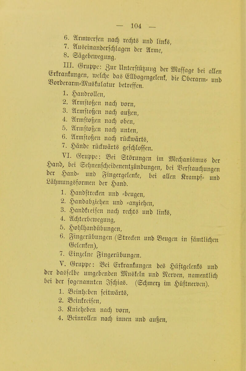 6. 5trinn)crfcn nadj rccf)t§ imb Tinfg, 7. ?fu§cinanbcr[crjtagcn bcr 2lrmc, 8. ©ngebciücgiing. III. ®n.^)pc: 3ur Untcrftül3Ui,9 ber ar?Qf[a9e bei aUen erfranfungen t^cIcDc ba. eabogengelcnf, bie Oberarm. u„b 35orberarm=ä)?it§!utQtur betreffen. 1. ^anbroHcn, 2. 5lrmfto§cn nad) born, 3. Slrmftofecn nodE) oufecn, 4. Srrmfto^en nocT; oben, 5. 5trmftof3cn naclj unten, 6. Slrrnfto^en nQc§ rucftt)ärt§, 7. ^änbc rüc!njärt§ gefc^Ioffen. VI ©ruppc: S3et ©törungcn im 9J?etf)ani§muö bcr panb bet ©eljnenfc^cibenentäünbungen, bei «erftauc^unqen bcr |)Qnb. itnb gingergelcnfe, bei aKcn ^rambf. unb i5al;mung§formen ber ^anh. 1. ^anbftrccfen unb =bcugcn, 2. §Qnbab,^icJ)en unb =anjie^cn, 3. §anbfreifen nad) xcä)U unb linfg, 4. Src^tcrbclDcgung, 5. §o£)If)anbübungcn, 6. Fingerübungen (©trecfen unb S3eugen in färntlid^en ©ctcnfen), 7. ©ingclnc Fingerübungen. V. ©ru^|3e: Sei (grfranfungcn be§ ^üftgelcnfg unb bcr bagfelbe umgebcnben aJ^uSfcIn unb «TJeröen, namentlich Bei ber fogcnanntcn SfctjiaS. (©cJ)merj im |)üftnerücn}. 1. Seinljcbcn fcitroärtg, 2. 93cinfreifen, 3. ^nicr;eben nad; born, 4. ScinroHen nac§ innen unb au§en,