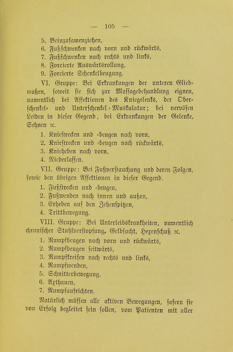 5. S3ctn,^ufamen5ie^eit, 6. ^u^yd^lüenfen nad) öorn unb rücftüärtS, 7. gu^fdjtDcnfen nad) red)t§ unb linU, 8. gorctcrte 3lu§li3ärt§roIIung, 9. forcierte ©djcnfelbeugung. VI. (S5ru|)pe: S5ct ©rfranfimcieit ber unteren ©lieb* ma^en, folreit fie ftd^ §ur SJZaffQgebeJianblung eignen, namentltd) 6ei 5Iffefttonen be§ ^niegelenfS, bor D6er= fd^enfcl* unb Unterfd)cn!et > SKuSfutalur; 16et nerööfcn ßetben in btejer ©egcnb, bei (Srfranfungen ber ®elen!e, @ef)nen :c. 1. ^nteftreden unb ^beugen nad) born, 2. Meftreden unb =6eugcn nad) rüdtüärtS, 3. Änief)c6en nac§ öorn, 4. SZtcberlaffen. VII. Gruppe: $8ct ^u^bcrftoud§ung unb beren folgen, fDn)tc ben übrigen STffeflionen in biefcr ©egenb. 1. gu^ftredcn unb ^beugen, 2. ^u^tücnben nac^ innen unb au^en, 3. ©rtjeben auf ben 3ct)enf^}i|en, 4. ^rittbetoegung. VIII. (^vuppe: $8ei UnterreibSfranl^eiten, namentlich d^ronifc^er ©tu^Iüerftol^fung, @elb[ud)t, ^ejenjclufe 2C. 1. 9^umpf6cugen nod) born unb rüdtoörtS, 2. Rumpfbeugen fcitmärtS, 3. gftumpffreifen nad) red)t§ unb linfS, 4. Oiumpfmcnben, 5. ©c^nitterbemcgung, 6. Stjt^auen, 7. 9ium^)f auf richten. S^atürlic^ müffen aKc aftibcn S3cluegungcn, fofern fte bon erfolg begleitet fein foHen, born ^otienten mit aüer