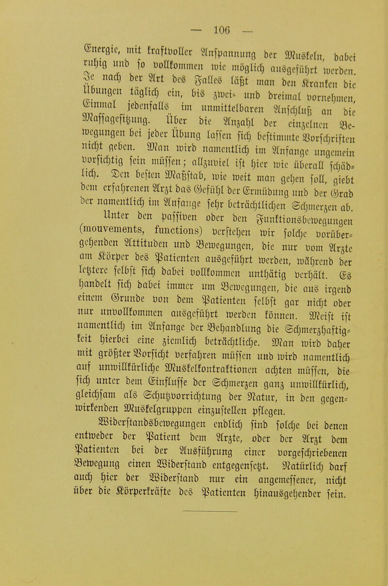 ©ncrgtc, mit fraftbotter Wnfpannung ber mMu, habet riitiig unb fo üoKfomnien imc möglich auögefüfjrt lucrben j3e nad) ber Slrt beö gatleg läBt man ben Äranfen bie l Bungen tagltd) ein, big äiyei- nnb bretmat üornefinten ^mmnt jebenfall§_ im unmittelbaren Slnfcljhifi an bie a^^affagefi^nng. Uber bie ^n^a^ ber cingelncn Se- tüegungen bei jeber Übung laffen fic£) beftimmte ^öorfcfjriften ntcljt geben. Wan wivh namentlicf) im Slnfange ungemein l5or[icf)tig fein müffen; aasuüiet i[t f)ier toie überaü jctiäb^ lief). 2)cn beften SJZaßftab, luie toeit man get)en foIT qiebt bem crfafjrenen Strst ba§ ®efüf)I ber (Srmübung unb ber CM ber namenttitf) im ^Infaiige fei)r beträdjtlicTjen ©djmergen ab Unter ben paffiben ober ben gunftionSbenjegungen (mouvements, functions) üer[tc|en mir foldje borüber. ge^enben Slttituben unb 33en)egungen, bie nur üom Slr^te am tör|3er be§ ^otientcn au§gefüf)rt Serben, n)äf)renb ber Ie|tere felbft ftc£) hah^i oolüommen untf^ätig bereit, lanbelt fi^ bobei immer um S3en}egungen, bie au§ irgenb einem ©runbe öon bem Patienten jelbft gor nic^t ober nur unüoÜfommcn au§gefüE)rt toerbcn fönnen. 9}?ei[t ift namentlicTj im STnfange ber ^e^anbtung bie @d)merä^aftig= feit J)terbei eine giendicl beträdjtlid^e. Man totrb bal)er mit größter SSorfidjt berfa^ren müffen unb trirb namenttic^ auf unn)iEfürIid^e »Sfelfontraftionen ad)ten müffen, bie fic§ unter bem ©infruffe ber ©c^merjen gan^ unnjinfürtic^, gfeiclfam at§ ©diu^üorrtc^tung ber S^otur, in ben gegen= ioirfenben mMMQXüpp^n eingufteaen ^jftegen. SBtberftanbgBctoegungen enbtic^ finb fotdje bei benen enttoeber ber ^atient bem Slrgte, ober ber STr^t bem Patienten Bei ber tefü^rung einer borgefd^riebenen Söehjegung einen SBiberftanb entgegenfe|t. SfJotürlidj barf aud§ f)icr ber SBiberftanb nur ein angemeffener, nic^t über bic tör^jerfräfte be§ Patienten ^inaugge^enber fein.