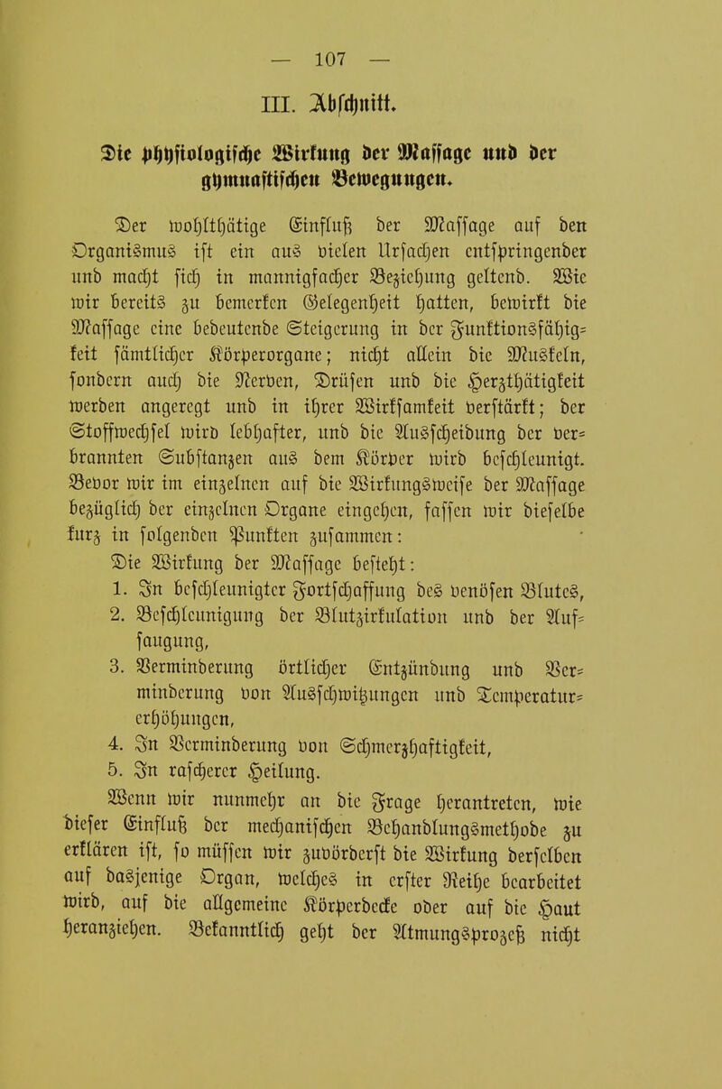 III. Ibfcduttt. gt)mnaftif(^eu ^emegungett. 2)er iDoljIt^ättge (Stnffu^ ber 9}?a[fage auf bett Drgant§mu§ tft ein au§ öielen llr[ad[}en cntfl^ringenber imb madjt ftd) tn mannigfacher SJejtctjung geltenb. SBte lüir bereits Bemcrfcn ©elegentjeit t)atten, belüirlt btc 9J?offQge eine kbeutenbe (Stetgerung in bcr gunftion§fät)ig= feit fämttic^cr ^örperorgane; nicJjt attein bic Wn^tdn, fonbern and) bie Sterben, ©rufen unb bie §er§tptigfeit njerben angeregt unb in if)rer SBirffamfeit berftärlt; ber @tofftt)ect)fet n^irö lebljafter, unb bie SluSfc^eibung ber ber= brannten ©ubftanjen an§> bem ^ört)er toirb bcfc^leunigt. SSeöor lüir im einjelnen auf bie SBirfungStceife ber SO^affage begüglid) ber einsclnen Organe eingct)en, faffen irir biefelbe fur§ in folgenbcn fünften pfammen: ®ie äöirhmg ber SD^affage beftet)t: 1. Sn bcfdjleunigtcr gortfdjaffung be§ üenöfen Sö(utc§, 2. $Befc|Icunigung ber Slutgirfutation unb ber 2Iuf= faugung, 3. SBerminberung örtlidjer @nt§ünbung unb SSer- minberung öon ?Iu§fctjtt)i|ungcn unb Xcm^ieratur- erf)öf)uugen, 4. Sn SSerminberung üon ©d^merjEiaftigfeit, 5. Sn rafc^ercr Leitung. SBenn tüir nunmel)r an bic grage £)erantreten, U^ie t)iefer ©inftu^ ber med^anifc^en S8cf)anbrung§methobe §u erflären ift, fo müffen tüix suöörberft bie SBirfung berfclben ouf bQSjenige Organ, tDeIc|e§ in crfter Steide bearbeitet hJtrb, auf bie allgemeine ^ör|)erbecfe ober ouf btc §out t)eranäte{)en. Sefannttic^ ge^t ber mmunggproäcB ni^t