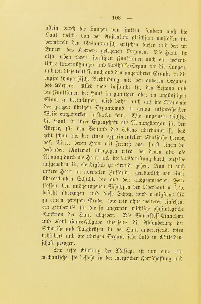 oaetn biirc^ bie Sungen Don ftatten, fonbcrn aitc& bie ^mt, toeWjc l3on ber §luf3cnluft gletd^jam umfloffen tft vermittelt ben ©aSaugtaitfdj ätDtjdjen btefer imb bcn im ^5nncrn be§ tör^jerS geleflenen Organen, ©ie öaut ift aI[o neben tf)ren fonftigen gunfttoncn and) ein toefent* Itdjeg Unter[tül3ungg= nnb 5rn§t)iUf^.0rgan für bie Sungen nnb tüte biefe Uitt [te anä) au§ bem angefüfirten ©runbe in bie cngfte ft)mpatf)ifd)e SSerbtnbnng mit bcn anbercn Organen be§ tör^jerä. 2tae§ roaä imftanbe ift, ben Seftanb unb bie gnnftionen ber §ant im günftigen ober im ungünftigen ©mne beeinftnffen, mirb bal^er and) auf bie 6fonomie be§ gangen übrigen Organigmii§ in genau entfpredjenber 3Seife ein^utoirfen imftanbe fein. Sföie ungemein mid)tig bie §aut in itjrer (Sigenfdjaft al§ mmungSorgan für ben ^ör|5cr, für ben ^öeftanb beg ßeben§ übcrt)aupt ift, bos ge^t fd)on aii§ ber einen efperimentellen S£)atfad^e ^'erüor, bo^ Siere, bcren ^ant mit girni§ ober fonft einem be^ bedenben 50?aterial überwogen mirb, bei benen atfo bie Sltmung burc| bie §aut unb bie miSbunftung burc^ biefelbe aufge£)obcn ift, etenbigticl gu ©runbe ge^en. ^un ift aucl§ unfere §aut im normalen ^uftanbe, gemöf)ntid) üon einer Überbedenben @d)id§t, bie au§ ben auSgefd^iebenen gett= ftoffen, ben auSgefto^encn ©c^u))pen ber Obertjaut u. f. to. beftetjt, überwogen, unb biefc ©djic^t mirb menigftenS bi§ gu einem getoiffen ©rabe, mie mir of)ne meitereS einfe^en, ein ^inbcrnig für bie fo ungemein toic^tige ^)^t)fioIogifc|e gunftion ber ^out abgeben. ®ie ©auerftoff=(£inna^me unb tot)tenföure-5tbgabc einerfeit§, bie SIbfonberung ber ©c^mei^^ unb Salgbrüfen in ber §aut onbcrerfeit§, toirb bet)inbert unb bie übrigen Organe fe£)r balb in TOteiben= f^aft gejogen. ®ie erfte SBirfung ber Wa\\üQc ift nun eine rein mec^anifc^e, fie beftet)t in ber energifdjen gortfd^affung unb