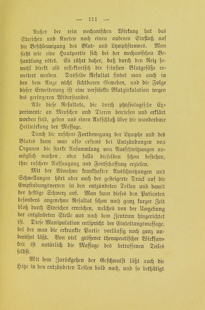 Sdifecr ber rein mec^anifc^cn SBtrfung I^at ba§ (Slrcidjcit itnb ^nclcn nodj einen anberen ©influ^ auf btc S3cf(^Ieiinigiing be§ S3hit= unb S^m|3t)[trome§. 3J?an ficf)t ipie eine §autpartic fid) 6ei ber mec^onifdjeu S3e- ^onbliing rötet. (S» ru^rt ba^er, ba§ biirc^ ben 9?ei3 fo=- lüof)I bircft al§ rcflcftorifc^ bte fcinften Slutgefä^e er* loeitert »erben. ®a§fe(6e 9?efuttat finbet man and) in ben beni Slugc ntdjt [id^tSaren ©ctoeben, nnb btc 3^oIge biefer (Srtoeiterung i[t eine öerftärftc Stutgirfulation ircgen be§ geringeren 2Biber[tanbe§. biefe Stejnltate, btc bnrc| pt)^[iolDgifd]e :|)ertmentc an 9}?enfd)cn unb Stieren 6eiric[en unb erflärt ftjorben finb, geben un§ einen Sfuffd)ht^ über bic »unberbare ^eiln^irfung ber 9J?a[fQge. ®urc^ bic rafc^ere gortbetregung ber St)m|3t)e unb be§ SSiuteg fonn man alfo cr[ten§ bei ©ntgünbungen üoit Organen bte ftarfe 5lnfammlung roii Slugfdjtt)i|ungen uu* mögtic^ machen, ober faE§ bic[ctbcn fc^on befte(}cn, ifjre rajc^ere Slufiaugung unb gortfc£)affung ergieten. Wii ber 5(bnaJ)me franf[)aftcr 5tu§fd)tüi|ungen unb ©c^racßungen f)ört aber aud) ber gcfteigerte ®rud auf bie (£mp[inbung§nerbcn in ben entgünbeten Seiten unb bamit ber £)eftige ©c^merj auf. 99?an fann biefe§ ben Patienten bcfonberg angenetjme D^efuttat fc|on nadj gan§ lurger ßeit bloB burc^ ©treid^cn erreichen, toetc^eä üon ber Umgebung ber entgünbeten ©teile au§ uad) bem Zentrum ^ingeriditet ift. ®iefe 9J?anipuIation entf^ric^t ber ©inleitungSmaffage, bei ber man bie erhanfte ^artic öorläufig nod) gang un= berüfjrt lä^t. Sßon biet größerer tt)era|)eutifc|er 3Sirffam* feit ift natürlid^ bie 9J2affagc beg betroffenen Xeile§ felbft. 5[Rit bem 3urüdge^en ber ®efd)mulft lii^t auc^ bie ^\%t in ben entgünbeten Sieilcn balb nadj, unb fo bett)ät{gt