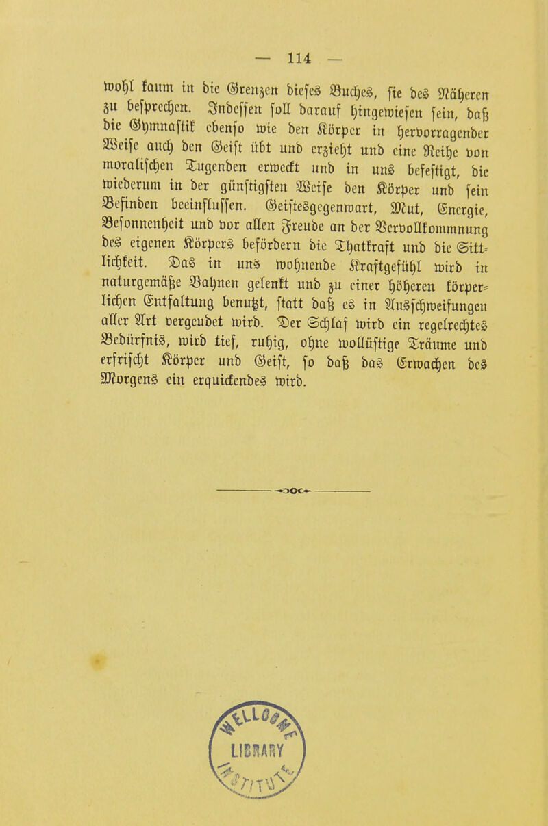 h)of)I fQum in bic ©renken bicfcä iöuc^eö, fte beg 9?ät)cren äu befprcc^cn. Snbcffert [oü barauf f)ingelme[cn fein, ba& bte ©i^mnoftit cbenfo tote ben mxpcx in fieröorragcnbcr SBeije aii6) bcn ©cift übt unb crätet)t unb eine 9lctt)c öon morQlt[d)cn 5:ugcnben erlüecft unb in un§ befeftigt, bie hjieberum in ber günftigften Söcife ben ^ör^jer unb' fein 93efinbcn becinftuffen. ®eifte§gegenrt)art, 9J?ut, Energie, 33c[onnenf)ctt unb öor atten greube an ber S^crDoUfonimnung be§ eigenen ^ör^^crg beförbern bie ^tjatfraft unb bie ©itt= lic&fcit. ®a§ in un^ n)of)nenbe Äraftgefü^l »irb in naturgemäße Söaljnen gelenft unb ju einer t)öf)cren förper= li^en Entfaltung benu^t, ftatt bafe eg in Slugf^n^eifungen aller Slrt öergeubet toirb. ®er ©c^Iaf toirb ein regclrcd)te§ Sebürfnig, mirb tief, ruf)ig, o^)nt n)oaüftige Xräume unb erfrifc£)t Wöxpcx unb (Steift, fo ba§ bog ©rtDac^en be§ 3Jforgen§ ein erquicfenbeä toirb. ooc—