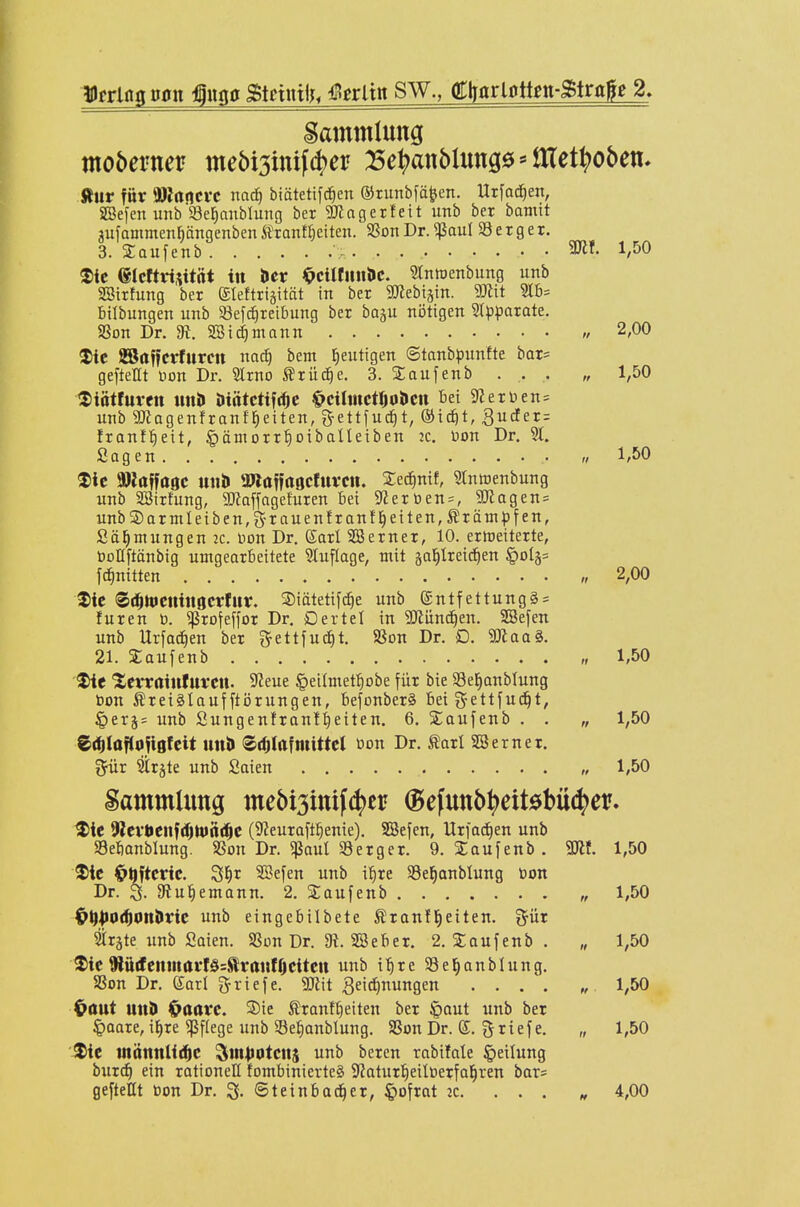 gammlung ftur für 9)Ja«lcvc nac^ biätetifc^cn ©runbfö^en. Utfo^en, SBefen unb'Se^anbtung ber SJJngerfeit imb ber bamit aufammen^ängenbcntranKjeiten. SSonDr.^auI Serger. 3. Saufenb >. . . 3Kf. 1,50 ®ic eicftrisitftt tu hex ^cüUmhe. Stniuenbung unb SBirfung ber ©leftrigität in ber SUiebtstn. 'Mit Stb= bilbungen unb 93efc^reibung ber baju nötigen Stp^iarate. 9Son Dr. dt. SSic^mann 2,00 ®ic SBaffcrfureit nad) bem heutigen ©tanbpunfte bar= gefteHt non Dr. Slrno trüc^e. 3. Xaufenb . . . „ 1,50 tSiötfurctt \mh Diätctifc^c ^ctlmctljoUcn Bei 9?erDen = unb SlJagenfranffieiten, 3-ett|uc^t, ®ic^t, ^udter: franf^eit, §äniorrt)otbaIleiben jc. \)on Dr. 91. Sagen „ 1,50 ^Ic »laffaöc tttii» a»öffr»gcfttvcit. Se^nif, mnroenbung unb SSirfung, SD?affagefuren bei 9Zerüen = , 9Jlagen= unb2)arntleiben,g-rauenfranf^eiten,5trämpfen, Sä^mungenic. Don Dr. Karl 5E3erner, 10. erweiterte, tooHftanbig umgearbeitete SCuflage, mit gal^Ireic^en §015= fc^nitten „ 2,00 ^ic (Sc^ttieninocrfitv. ©iätetifc^e unb ®ntfettung§ = füren ü. ^rofeffor Dr. Dertel in Wüxn^tn. SBefen unb Urfac^en ber gettfuc^t. 5ßon Dr. D. 3)1 aa§. 21. Saufenb „ 1,50 'XcvratnfUfCU. S^eue ^eilmet^iobe für bie 33e]§anblung bon Äretglaufftijrungen, bejonberä bei gettfud^t, §eTj= unb Sungenfran!:^eiten. 6. Saufenb . . „ 1,50 Z^iüflo\iqhit Utti> ©djtafmittet üon Dr. tarl SS er ner. Söir Sirjte unb Saien „ 1,50 Sammlung mebi3ittif4)ei? ^efutt5^)eit0bü4)er. ^ie 9ltvt>t\\^ä)tifni^t (SJeuraft^enie). SBefen, Urfad)en unb Sebanblung. 9Son Dr. «ßaut Serger. 9. Saufenb . m. 1,50 tie Ohftcric. ^f)t SBefen unb i^re SSel^anblung toon Dr. 3. atu^emann. 2. Saufenb „ 1,50 ^^pO(^onMc unb eingebilbete Äranfl^eiten. i^ür Sträte unb Saien. SSon Dr. 3i. SBeber. 2. Xaufenb . „ 1,50 ^ie 9lärfenmavf§=Siranf0citcit unb i^re SSe^anblung. SSon Dr. dar! griefe. 5Jlit Zeichnungen 1,50 Oaut unD ^aavc. ®ie Sranf^eiten ber §aut unb ber §aare, if)re Pflege unb Seiianblung. SSon Dr. (S. griefe. „ 1,50 ■^ie tnättnli^C Sm^otcits unb beren rabifale Teilung bur^ ein rationell fombinierteS Siaturl^eilöerfal^ren bar? geftellt oon Dr. 3- ©teinbad^er, §ofrnt 2c. ... „ 4,00