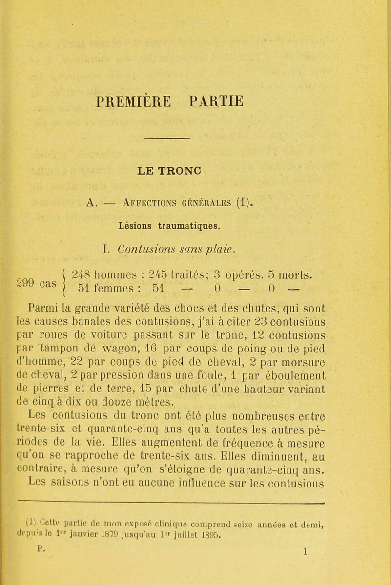 PREMIÈRE PARTIE LE TRONC A. — Affections générales (1). Lésions traumatiques. I. Contusions sans plaie. [ 248 liommes : 245 traités; 3 opérés. 5 morts. :.99 cas | g.^ fe^imes : 51 — 0 — 0 — Parmi la grande variété des chocs et des chutes, cfui sont les causes banales des contusions, j'ai à citer 23 contusions par roues de voiture passant sur le tronc, 12 contusions par tampon de wagon, 16 par coups de poing ou de pied d'homme, 22 par coups de pied de cheval, 2 par morsure de cheval, 2 par pression dans une foule, 1 par éboulement de pierres et de terre, 15 par chute d'une hauteur variant de cinq à dix ou douze mètres. Les contusions du tronc ont été plus nombreuses entre trente-six et quarante-cinq ans qu'à toutes les autres pé- riodes de la vie. Elles augmentent de fréquence à mesure qu'on se rapproche de trente-six ans. Elles diminuent, au contraire, à mesure qu'on s'éloigne de quarante-cinq ans. Les saisons n'ont eu aucune influence sur les contusions (1) CeUi- parUe de mon exposé clinique comprend seize années et demi,