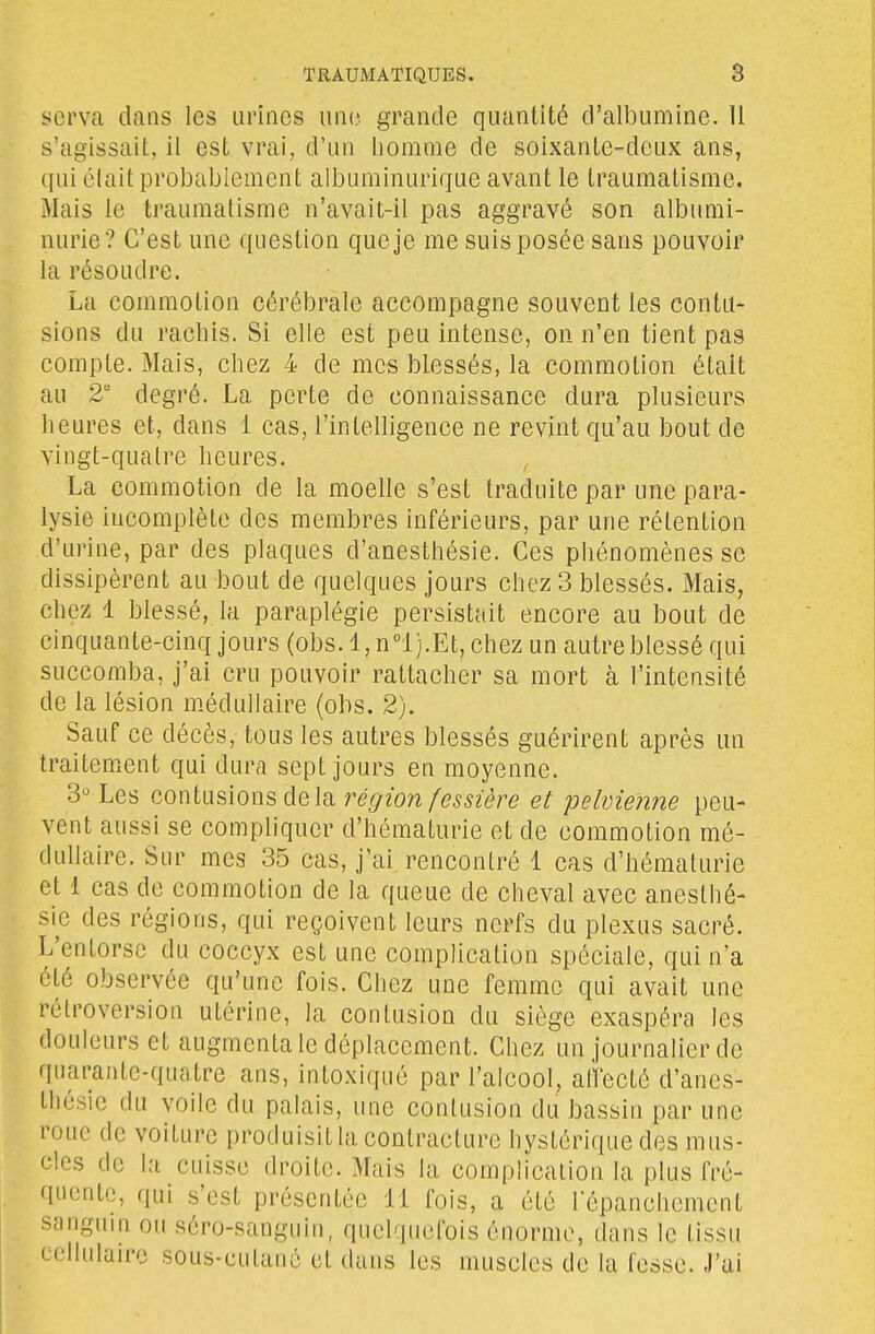 serva dans les urines uni; grande quantité d'allDumine. 11 s'agissait, il est vrai, d'un homme de soixante-deux ans, qui élait probablement albuminurique avant le traumatisme. Mais le traumatisme n'avait-il pas aggravé son albumi- nurie? C'est une question que je me suis posée sans pouvoir la résoudre. La commotion cérébrale accompagne souvent les contu- sions du rachis. Si elle est peu intense, on n'en tient pas compte. Mais, chez 4 de mes blessés, la commotion était au 2' degré. La perte de connaissance dura plusieurs heures et, dans 1 cas, l'intelligence ne revint qu'au bout de vingt-quatre heures. La commotion de la moelle s'est traduite par une para- lysie incomplète des membres inférieurs, par une rétention d'urine, par des plaques d'anesthésie. Ces phénomènes se dissipèrent au bout de quelques jours chez 3 blessés. Mais, chez 1 blessé, la paraplégie persistciit encore au bout de cinquante-cinq jours (obs. 1, n°l).Et, chez un autre blessé qui succomba, j'ai cru pouvoir rattacher sa mort à l'intensité de la lésion m.édullaire (obs. 2). Sauf ce décès, tous les autres blessés guérirent après un traitement qui dura sept jours en moyenne. 3° Les contusions delà région fesnère et pelvienne peu- vent aussi se compliquer d'hématurie et de commotion mé- dullaire. Sur mes 35 cas, j'ai rencontré 1 cas d'hématurie et 1 cas de commotion de la queue de cheval avec anesthé- sie des régions, qui reçoivent leurs nerfs du plexus sacré. L'entorse du coccyx est une complication spéciale, qui n'a été observée qu'une fois. Chez une femme qui avait une rétroversion utérine, la contusion du siège exaspéra les douleurs et augmenta le déplacement. Chez un journalier de quarante-quatre ans, intoxiqué par l'alcool, allecté d'anes- thésie du voile du palais, une contusion du bassin par une roue de voiture produisit la contracture hystérique des mus- cles de la cuisse droite. Mais la complication la plus fré- quente, qui s'est présentée 11 fois, a été l'épanchement syngiun ou séro-sanguin, quelquefois énorme, dans le tissu cellulaire sous-cutané et dans les muscles de la fesse. J'ai