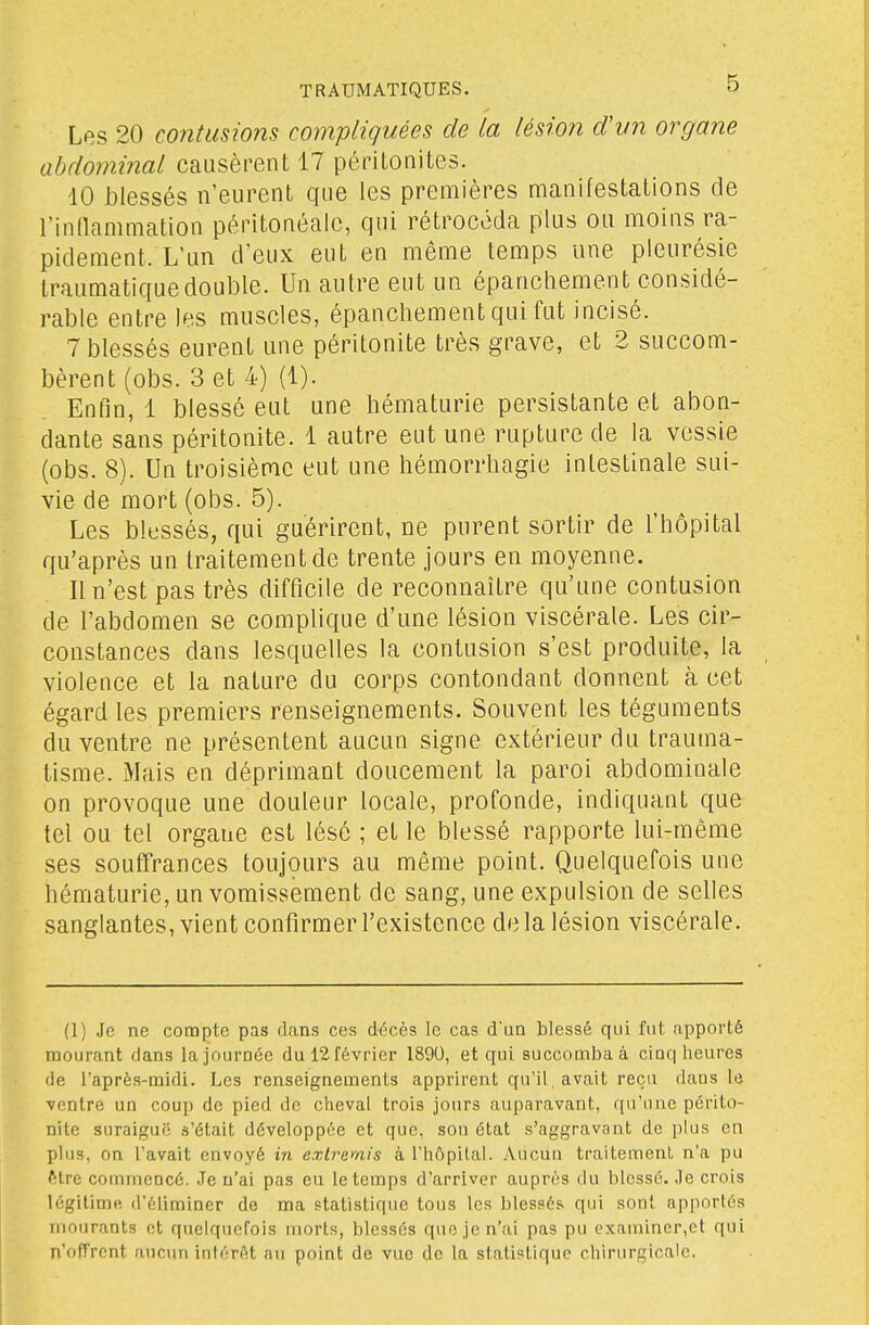 Les 20 contusions compliquées de la lésion dvn organe abdominal causèrent 17 péritonites. 10 blessés n'eurent que les premières manifestations cle l'inllammation péritonéale, qui rétrocéda plus ou moins ra- pidement. L'un d'eux eut en même temps une pleurésie traumatiquedouble. Un autre eut un épanchement considé- rable entre les muscles, épanchement qui fut incisé. 7 blessés eurent une péritonite très grave, et 2 succom- bèrent (obs. 3 et 4) (1). Enfin, 1 blessé eut une hématurie persistante et abon- dante sans péritonite. 1 autre eut une rupture de la vessie (obs. 8). Un troisième eut une hémorrhagie intestinale sui- vie de mort (obs. 5). Les blessés, qui guérirent, ne purent sortir de l'hôpital qu'après un traitement de trente jours en moyenne. 11 n'est pas très difficile de reconnaître qu'une contusion de l'abdomen se complique d'une lésion viscérale. Les cir- constances dans lesquelles la contusion s'est produite, la violence et la nature du corps contondant donnent à cet égard les premiers renseignements. Souvent les téguments du ventre ne présentent aucun signe extérieur du trauma- tisme. Mais en déprimant doucement la paroi abdominale on provoque une douleur locale, profonde, indiquant que tel ou tel organe est lésé ; et le blessé rapporte lui-même ses souffrances toujours au même point. Quelquefois une hématurie, un vomissement de sang, une expulsion de selles sanglantes, vient confirmer l'existence de la lésion viscérale. (1) Je ne compte pas dans ces décès le cas d'un blessé qui fut apporté mourant dans la journée du 12 février 1890, et qui succomba à cinq heures de l'après-midi. Les renseignements apprirent qu'il, avait reçu dans le ventre un coup de pied de cheval trois jours auparavant, qu'une périto- nite suraiguo .s'était développée et que, sou état s'aggravant de plus en pins, on l'avait envoyé in extremis à l'hôpital. Aucun traitement n'a pu ftlre commencé. Je n'ai pas eu le temps d'arriver auprès du lilessé. Je crois légitime d'éliminer de ma statistique tous les blessés qui sont apportés mourants ot quelquefois morts, blessés que je n'ai pas pu examiner,et qui n'offrent aucun intérêt n\i point de vue de la statistique chirurgicale.