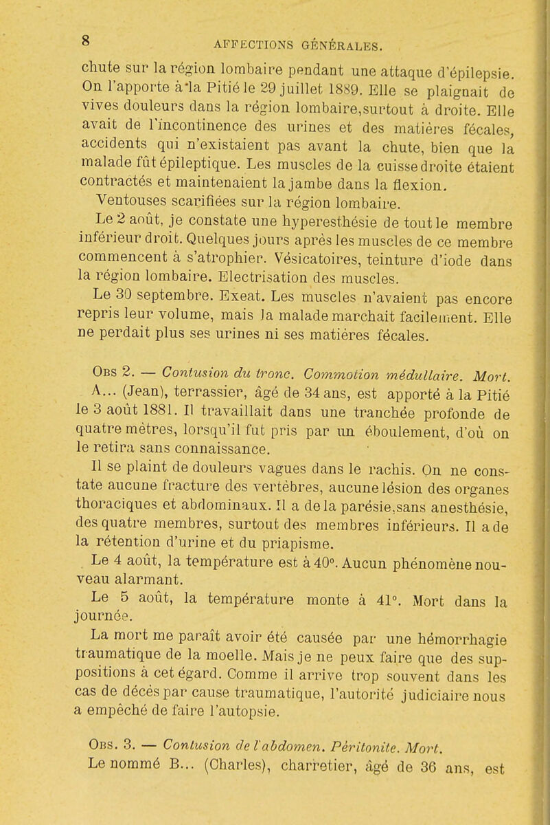 chute sur la région lombaire pendant une attaque d'épilepsie. On l'apporte àia Pitié le 29 juillet 1889. Elle se plaignait de vives douleurs dans la région lombaire,surtout à droite. Elle avait de l'incontinence des urines et des matières fécales, accidents qui n'existaient pas avant la chute, bien que la malade fûtépileptique. Les muscles de la cuisse droite étaient contractés et maintenaient la jambe dans la flexion. Ventouses scarifiées sur la région lombaire. Le 2 août, je constate une hyperesthésie de tout le membre inférieur droit. Quelques jours après les muscles de ce membre commencent à s'atrophier. Vésicatoires, teinture d'iode dans la région lombaire. Electrisation des muscles. Le 30 septembre. Exeat. Les muscles n'avaient pas encore repris leur volume, mais la malade marchait facilement. Elle ne perdait plus ses urines ni ses matières fécales. Obs 2. — Contusion du ironc. Commotion médullaire. Mort. A... (Jean), terrassier, âgé de 34 ans, est apporté à la Pitié le 3 août 1881. Il travaillait dans une tranchée profonde de quatre mètres, lorsqu'il fut pris par un éboulement, d'où on le retira sans connaissance. Il se plaint de douleurs vagues dans le rachis. On ne cons- tate aucune fracture des vertèbres, aucune lésion des organes thoraciques et abdominaux. Il a delà parésie,sans anesthésie, des quatre membres, surtout des membres inférieurs. Il a de la rétention d'urine et du priapisme. Le 4 août, la température est à 40°. Aucun phénomène nou- veau alarmant. Le 5 août, la température monte à 41°. Mort dans la journée. La mort me paraît avoir été causée par une hémorrhagie traumatique de la moelle. Mais je ne peux faire que des sup- positions à cet égard. Comme il arrive trop souvent dans les cas de décès par cause traumatique, l'autorité judiciaire nous a empêché de faire l'autopsie. Obs. 3. — Contusion de l'abdomen. Péritonite. Mort. Le nommé B... (Charles), charretier, âgé de 36 ans, est