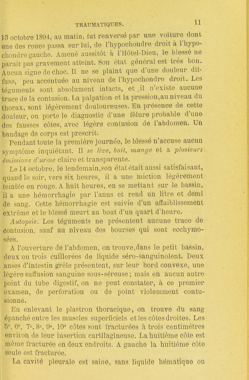 ]3 octobre 1894, au matin, fut renversé par une voiture dont une des roues passa sur lui, de l'hypochondre droit à l'hypo- chondre gauche. Amené aussitôt à l'Hôtel-Dieu, le blessé ne paraît pas gravement atteint. Son état général est très bon. Aucun signe de choc. II ne se plaint que d'une douleur dif- fuse, peu accentuée au niveau de l'hypochondre droit. Les téguments sont absolument intacts, et ,il n'existe aucune trace de la contusion. La palpation et la pression,au niveau du thorax, sont légèrement douloureuses. En présence de cette douleur, on porte le diagnostic d'une fêlure probable d'une des fausses côtes, avec légère contusion de l'abdomen. Un bandage de corps est prescrit. Pendant toute la première journée, le blessé n'accuse aucun symptôme inquiétant. Il se lève, boit, mange et a plusieurs émissions d'urine claire et transparente. Le 14 octobre, le lendemain,son état était aussi satisfaisant, quand le soir, vers six heures, il a une miction légèrement temtée en rouge. A huit heures, en se mettant sur le bassin, il a une hémorrhagie par l'anus et rend un litre et demi de sang. Cette hémorrhagie est suivie d'un affaiblissement extrême et le blessé meurt au bout d'un quart d'heure. Autopsie. Les téguments ne présentent aucune trace de contusion, sauf au niveau des bourses qui sont ecchymo- sées. A l'ouverture de l'abdomen, on trouve,dans le petit bassin, deux ou trois cuillerées de liquide séro-sanguinolent. Deux anses d'intestin grêle présentent, sur leur bord convexe, une légèresufïusion sanguine sous-séreuse; mais en aucun autre point du tube digestif, on ne peut constater, à ce premier examen, de perforation ou de point violemment contu- sionné. En enlevant le plastron thoracique, on trouve du sang épanché entre les muscles superficiels et les côtes droites. Les 5% 6, 7, 8«, 9«, 10« côtes sont fracturées à trois centimètres envirop. de leur insertion cartilagineuse. La huitième côte est même fracturée en deux endroits. A gauche la huitième côte seule est fracturée. La cavité pleurale est saine, sans liquide hématique ou