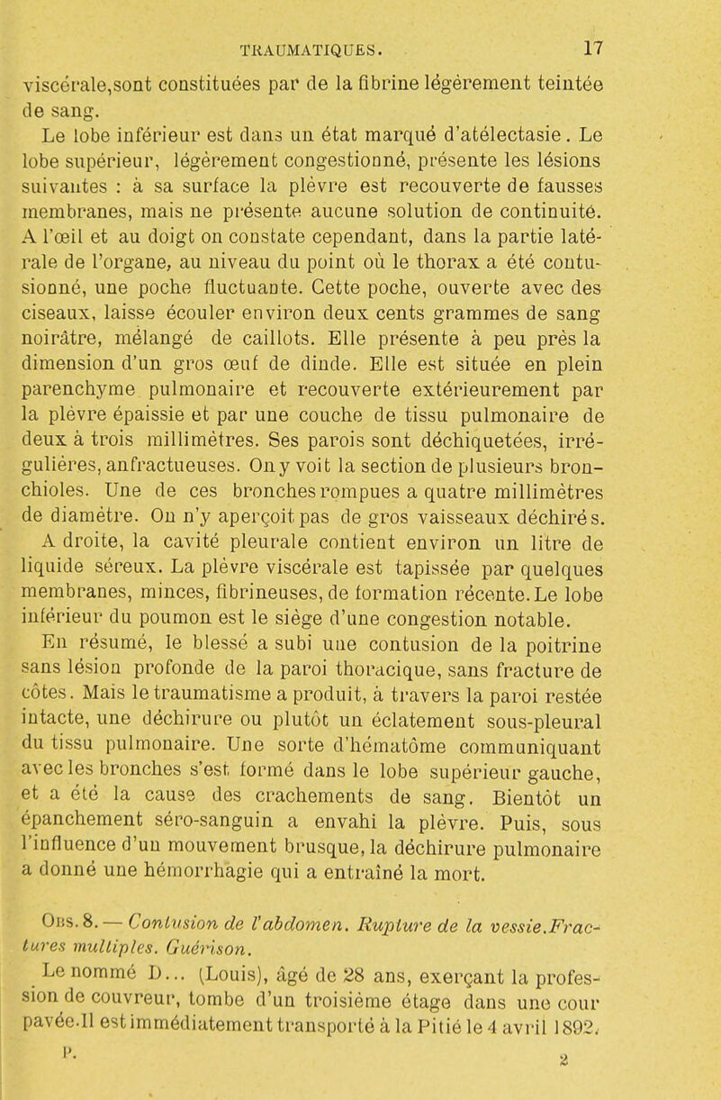 viscérale,sont constituées par de la fibrine légèrement teintée de sang. Le lobe inférieur est dans un état marqué d'atélectasie. Le lobe supérieur, légèrement congestionné, présente les lésions suivantes : à sa surface la plèvre est recouverte de fausses membranes, mais ne présente aucune solution de continuité. A l'œil et au doigt on constate cependant, dans la partie laté- rale de l'organe, au niveau du point où le thorax a été contu- sionné, une poche fluctuante. Cette poche, ouverte avec des ciseaux, laisse écouler environ deux cents grammes de sang noirâtre, mélangé de caillots. Elle présente à peu près la dimension d'un gros œuf de dinde. Elle est située en plein parenchyme pulmonaire et recouverte extérieurement par la plèvre épaissie et par une couche de tissu pulmonaire de deux à trois millimètres. Ses parois sont déchiquetées, irré- gulières, anfractueuses. Ony voit la section de plusieurs bron- chioles. Une de ces bronches rompues a quatre millimètres de diamètre. On n'y aperçoit pas de gros vaisseaux déchirés. A droite, la cavité pleurale contient environ un litre de liquide séreux. La plèvre viscérale est tapissée par quelques membranes, minces, flbrineuses, de formation récente. Le lobe inférieur du poumon est le siège d'une congestion notable. En résumé, le blessé a subi une contusion de la poitrine sans lésion profonde de la paroi thoracique, sans fracture de côtes. Mais le traumatisme a produit, à travers la paroi restée intacte, une déchirure ou plutôt un éclatement sous-pleural du tissu pulmonaire. Une sorte d'hématôme communiquant avec les bronches s'est formé dans le lobe supérieur gauche, et a élô la cause des crachements de sang. Bientôt un épanchement séro-sanguin a envahi la plèvre. Puis, sous l'influence d'un mouvement brusque, la déchirure pulmonaire a donné une hémorrhagie qui a entraîné la mort. Oiis.8. — Contusion de l'abdomen. Rupture de la vessie.Frac- tures multiples. Guérison. Le nommé D... (Louis), âgé de 28 ans, exerçant la profes- sion de couvreur, tombe d'un troisième étage dans une cour pavée.Il estimmédiatement transporté à la Pitié le 4 avril 1892,