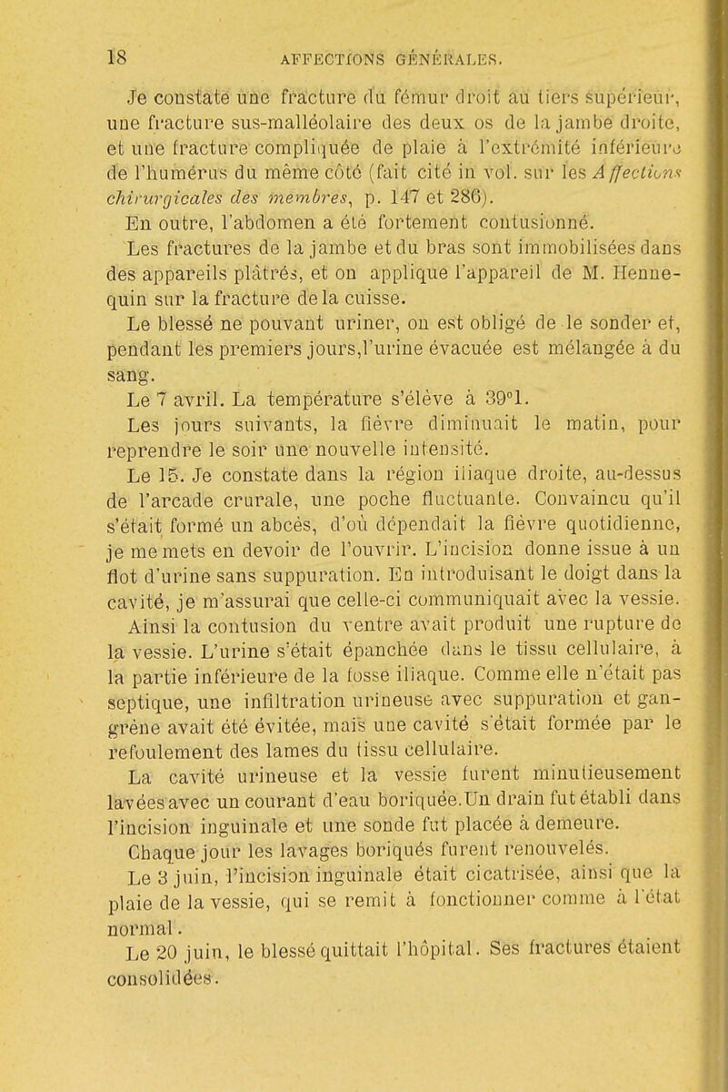 Je coustaté une fracture du fémur droit au tiers supérieur, une fi'acture sus-malléolaire des deux os de la jambe droite, et une fracture compliquée de plaie à rcxtrcmité infériem-L; de l'humérus du même côté (fait cité in vol. sur les A ffecLkm chirurgicales des membres^ p. 147 et 286). En outre, l'abdomen a élé fortement contusionné'. Les fractures de la jambe et du bras sont immobilisées dans des appareils plâtrés, et on applique l'appareil de M. Henne- quin sur la fracture delà cuisse. Le blessé ne pouvant uriner, on est obligé de le sonder et, pendant les premiers jours,l'urine évacuée est mélangée à du sang. Le 7 avril. La température s'élève à 39°1. Les jours suivants, la flévre diminuait le matin, pour reprendre le soir une nouvelle intensité. Le 15. Je constate dans la région iliaque droite, au-dessus de l'arcade crurale, une poche flactuanle. Convaincu qu'il s'était formé un abcès, d'où dépendait la fièvre quotidienne, je me mets en devoir de l'ouvrir. L'incision donne issue à un flot d'urine sans suppuration. En introduisant le doigt dans la cavité, je m'assurai que celle-ci communiquait avec la vessie. Ainsi la contusion du ventre avait produit une rupture de la vessie. L'urine s'était épanchée dans le tissu cellulaire, à la partie inférieure de la fosse iliaque. Comme elle n'était pas septique, une infiltration urineuse avec suppuration et gan- grène avait été évitée, mais une cavité s était formée par le refoulement des lames du tissu cellulaire. La cavité urineuse et la vessie furent minutieusement lavées avec un courant d'eau boriquée.Un drain fut établi dans l'incision inguinale et une sonde fut placée à demeure. Cbaque jour les lavages boriqués furent renouvelés. Le 3 juin, l'incision inguinale était cicatrisée, ainsi que la plaie de la vessie, qui se remit à fonctionner comme à l'état normal. Le 20 juin, le blessé quittait l'hôpital. Ses fractures étaient consolidées.