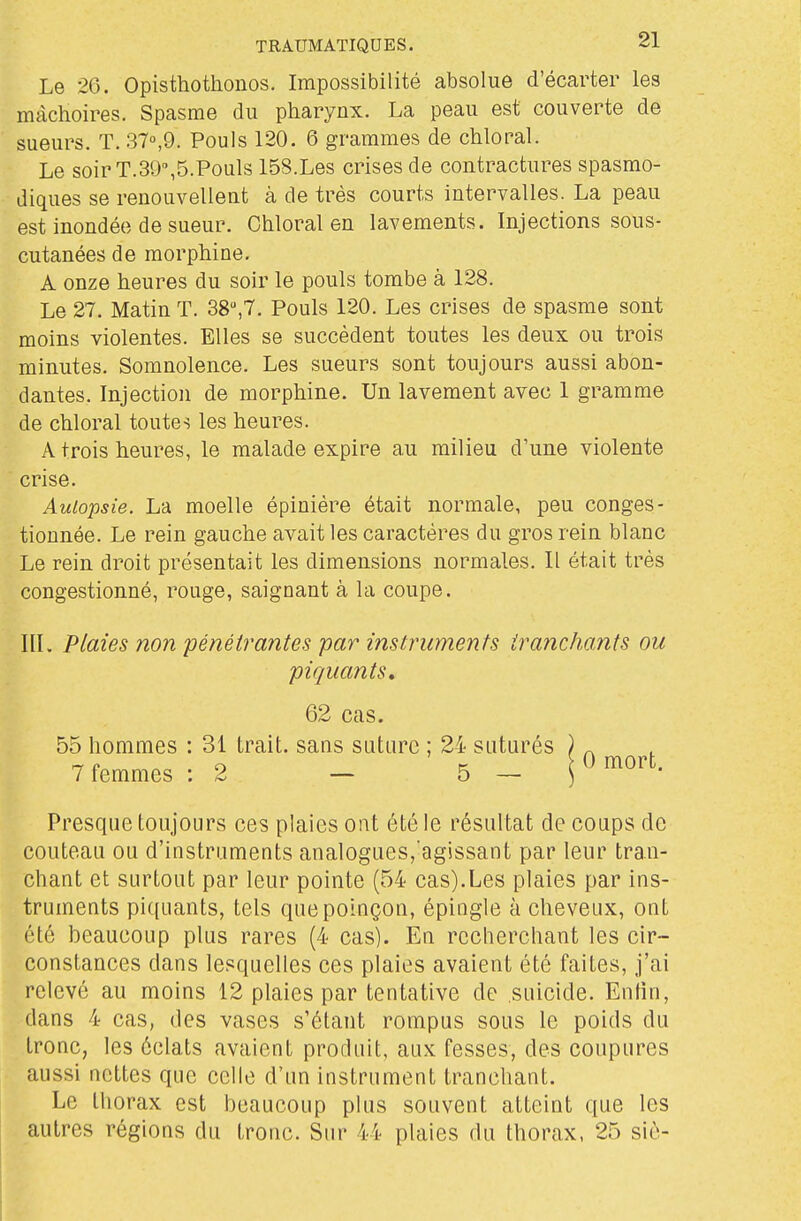 Le 26. Opistliothonos. Impossibilité absolue d'écarter les mâchoires. Spasme du pharynx. La peau est couverte de sueurs. T. 37°,9. Pouls 120. 6 grammes de chloral. Le soir T.SO,5.Pouls 158.Les crises de contractures spasmo- diques se renouvellent à de très courts intervalles. La peau est inondée de sueur. Chloral en lavements. Injections sous- cutanées de morphine. A onze heures du soir le pouls tombe à 128. Le 27. Matin T. 38,7. Pouls 120. Les crises de spasme sont moins violentes. Elles se succèdent toutes les deux ou trois minutes. Somnolence. Les sueurs sont toujours aussi abon- dantes. Injection de morphine. Un lavement avec 1 gramme de chloral toutes les heures. A trois heures, le malade expire au milieu d'une violente crise. Autopsie. La moelle épinière était normale, peu conges- tionnée. Le rein gauche avait les caractères du gros rein blanc Le rein droit présentait les dimensions normales. Il était très congestionné, rouge, saignant à la coupe. III. Plaies non pénétrantes par instruments tranchants ou piquants» Presque toujours ces plaies ont été le résultat de coups de couteau ou d'instruments analogues, agissant par leur tran- chant et surtout par leur pointe (54 cas).Les plaies par ins- truments piquants, tels que poinçon, épingle à cheveux, ont été beaucoup plus rares (4 cas). En recherchant les cir- constances dans lesquelles ces plaies avaient été faites, j'ai relevé au moins 12 plaies par tentative de suicide. Enfin, dans 4 cas, des vases s'étant rompus sous le poids du tronc, les éclats avaient produit, aux fesses, des coupures aussi nettes que celle d'un instrument tranchant. Le thorax est beaucoup plus souvent atteint que les autres régions du tronc. Sur 44 plaies du thorax, 25 siè- 62 cas. 55 hommes : 31 trait, sans suture ; 24 suturés 7 femmes : 2 — 5 —