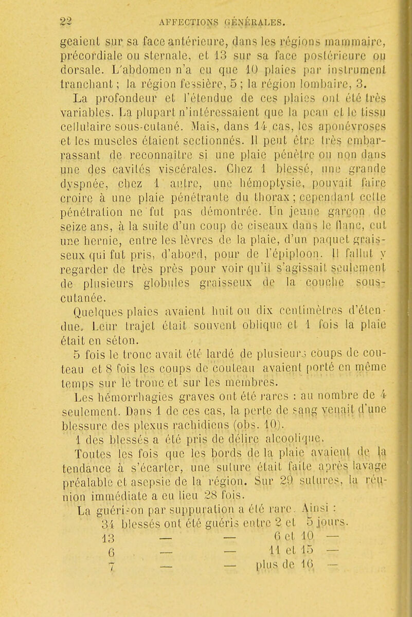 geaieiiL sur sa face antérieure, dans les régions mammaire, précordiale ou sternale, et 13 sur sa face postérieure ou dorsale. L'abdomen n'a eu que 10 plaies par insLrumenl tranchant ; la région fessière, 5 ; la région lombaire, 3. La profondeur et l'étendue de ces plaies ont été très variables. La plupart n'intéressaient que la peau et le tissu cellulaire sous-cutané. Mais, dans 14 cas, les aponévroses et les muscles étaient sectionnés. 11 peut être Irès cnibar- rassant de reconnaître si une plaie pénètre ou non dans line des cavités viscérales. Chez 1 blessé, une grande dyspnée, chez 1 aiîtrc, une hémoptysie, pouvait faire croire à une plaie pénétrante du thorax ; cependant celte pénétration ne fut pas démontrée. Un jeune garçon de seize ans, à la suite d'un coup de ciseaux dans le (lanc, eut une hernie, enlre les lèvres de la plaie, d'un paquet grais- seux qui fut pris, d'abord, pour de l'épiploon. Il fallut y regarder de très près pour voir qu'il s'agissait seulement de plusieurs globules graisseux de la couche sous- cutanée. Quelques plaies avaient huit ou dix centimèlres d'éten- due. Leur trajet élait souvent oblique et 1 fois la plaie était en séton. 5 fois le tronc avait été lardé de plusieurs coups de cou- teau et 8 fois les coups de couteau avaient f)orté en nième temps sur le tronc et sur les membres. Les hémorrhagies graves ont été j'ares : au nombre de 4 seulement. Dans 1 de ces cas, la perle de sang yenajt d'une blessure des plexus rachicliens (obs. 10). 1 des blessés a été pris de délire alcoolique. Toutes les fois que les bords de la plaie avaient de la tendance à s'écarter, une sulure était faite après lavage préalable et asepsie de la région. Sur 29 sutures, la réu- nion immédiate a eu lieu 28 fois. La guériron par suppuration a élé i-are. Ainsi : 31 blessés ont été guéris entre 2 et 5 jours. 13 _ _ 0 et 10 — Q — — 11 et 15 — 7 — — plus de 1() -—