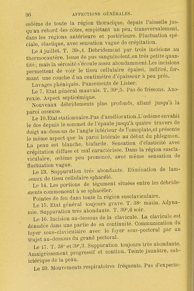 œdème de toute la région thoracique, depuis l'aisselle jus- qu'au rebord des côtes, empiétant un peu, transversalement, dans les régions antérieure et postérieure. Fluctuation spé- ciale, élastique, avec sensation vague de crépitation. Le .4 juillet. T. 39o,4. Débridement par trois incisions au thermocautère. Issue de pus sanguinolent,entrès petite quan- tité; mais la sérosité s'écoule assez abondamment.Les incisions permettent de voir le tissu cellulaire épaissi, infiltré, for- mant une couche d'un centimètre d'épaisseur à peu près. Lavages phéniqués. Pansements de Lister. Le 7. Etat général mauvais. T. 39°,5. Pas de frissons. Ano- rexie. Aspect septicémique. Nouveaux débridements plus profonds, allant jusqu'à la paroi osseuse. Le lO.Etatstationnaire.Pas d'amélioration.L'œdème envahit le dos depuis le sommet de l'épaule jusqu'à quatre travers de doigt au-dessous de l'angle inférieur de l'omoplate,et présente le même aspect que la paroi latérale au début du phlegmon. La peau est blanche, blafarde. Sensation d'élasticité avec crépitation diffuse et mal caractérisée. Dans la région suscla- viculaire, œdème peu prononcé, avec même sensation de fluctuation vague. . • -, i Le 13. Suppuration très abondante. Elimiuation de lam- jeaux de tissu cellulaire sphacélé. Le 14. Les portions de tégument situées entre les débride- ments commencent à se sphacéler. Pointes de feu dans toute la région susclaviculaire. Le 15. Etat général toujours grave. T. 38° matin. Adyna- mie. Suppuration très abondante. T. 39°,6 soir. Le 16. Incision au-dessous de la clavicule. La clavicule est dénudée dans une partie de sa continuité. Communication du foyer sous-claviculaire avec le foyer sous-pectoral par un trajet au-dessous du grand pectoral. Le 17 T. 38° et 39°,3. Suppuration toujours très abondante. Amaigrissement progressif et continu. Teinte jaunâtre, sub- ictérique de la peau. Le 20. Mouvements respiratoires fréquents. Pas d'expecto-