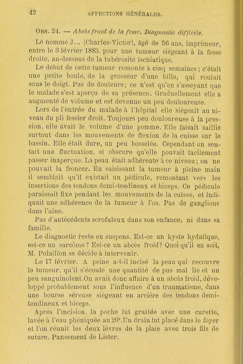 Obs. 24. — Abcès froid de la fesse. Liagnosiic difficile. Lé nommé J... (Charles-Victor), âgé de 56 ans, imprimeur, entre le 3 février 1883, pour une tumeur siégeant à la fesse droite, au-dessous de la tubérosité ischiatique. Le début de celte tumeur remonte à cinq semaines ; c'était une petite boule, de la grosseur d'une bille, qui roulait sous le doigt. Pas de douleurs; ce n'est qu'en s'asseyant que le malade s'est aperçu de sa présence. Graduellement elle a augmenté de volume et est devenue un peu douloureuse. Lors de l'entrée du malade à l'hôpital elle siégeait au ni- veau du pli fessier droit. Toujours peu douloureuse à la pres- sion, elle avait le volume d'une pomme. Elle faisait saillie surtout dans les mouvements de flexion de la cuisse sur le bassin. Elle était dure, un peu bosselée. Cependant on sen- tait une fluctuation, si obscure qu'elle pouvait facilement passer inaperçue. La peau était adhérente à ce niveau ; on ne pouvait la froncer. En saisissant la tumeur à pleine main il semblait qu'il existait un pédicule, remontant vers les insertions des tendons demi-teodineux et biceps. Ce pédicule paraissait fixe pendant les mouvements de la cuisse, et indi- quait une adhérence de la tumeur à. l'os. Pas de ganglions dans l'aine. Pas d'antécédents scrofuleux dans son enfance, ni dans sa famille. Le diagnostic reste en suspens. Est-ce un kyste hydatique, est-ce un sarcome? Est-ce un abcès froid? Quoiqu'il en soit, M. Polaillon se décide à intervenir. Le 17 février. A peine a-t-il incisé la peau qui recouvre la tumeur, qu'il s'écoule une quantité de pus mal lié et un peu sanguinolent.On avait donc affaire à un abcès froid, déve- loppé probablement sous l'influence d'un traumatisme, dans une bourse séreuse siégeant en arriére des tendons demi- tendineux et biceps. Après l'incision, la poche fut grattée avec une curette, lavée à l'eau phéniquée au 20MJn drain fut placé dans le foyer et l'on réunit les deux lèvres de la plaie avec trois fils de suture. Pansement de Lister.